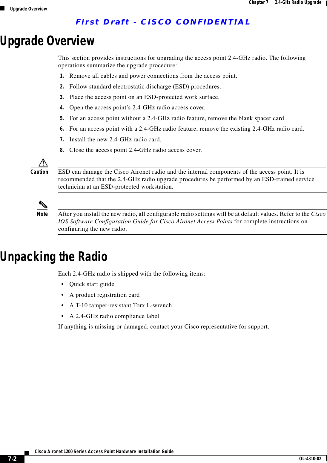 First Draft - CISCO CONFIDENTIAL7-2Cisco Aironet 1200 Series Access Point Hardware Installation Guide OL-4310-02Chapter 7      2.4-GHz Radio UpgradeUpgrade OverviewUpgrade OverviewThis section provides instructions for upgrading the access point 2.4-GHz radio. The following operations summarize the upgrade procedure: 1. Remove all cables and power connections from the access point.2. Follow standard electrostatic discharge (ESD) procedures.3. Place the access point on an ESD-protected work surface.4. Open the access point’s 2.4-GHz radio access cover.5. For an access point without a 2.4-GHz radio feature, remove the blank spacer card.6. For an access point with a 2.4-GHz radio feature, remove the existing 2.4-GHz radio card.7. Install the new 2.4-GHz radio card.8. Close the access point 2.4-GHz radio access cover.Caution ESD can damage the Cisco Aironet radio and the internal components of the access point. It is recommended that the 2.4-GHz radio upgrade procedures be performed by an ESD-trained service technician at an ESD-protected workstation.Note After you install the new radio, all configurable radio settings will be at default values. Refer to the Cisco IOS Software Configuration Guide for Cisco Aironet Access Points for complete instructions on configuring the new radio.Unpacking the RadioEach 2.4-GHz radio is shipped with the following items:•Quick start guide•A product registration card•A T-10 tamper-resistant Torx L-wrench•A 2.4-GHz radio compliance labelIf anything is missing or damaged, contact your Cisco representative for support.