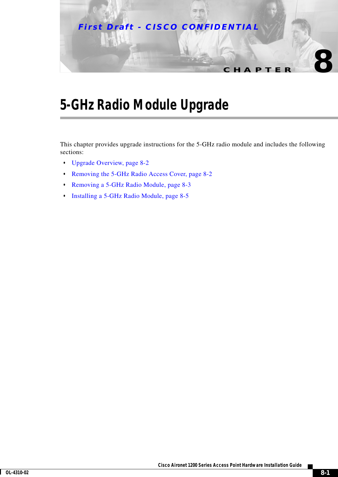 CHAPTERFirst Draft - CISCO CONFIDENTIAL8-1Cisco Aironet 1200 Series Access Point Hardware Installation GuideOL-4310-0285-GHz Radio Module UpgradeThis chapter provides upgrade instructions for the 5-GHz radio module and includes the following sections:•Upgrade Overview, page 8-2•Removing the 5-GHz Radio Access Cover, page 8-2•Removing a 5-GHz Radio Module, page 8-3•Installing a 5-GHz Radio Module, page 8-5