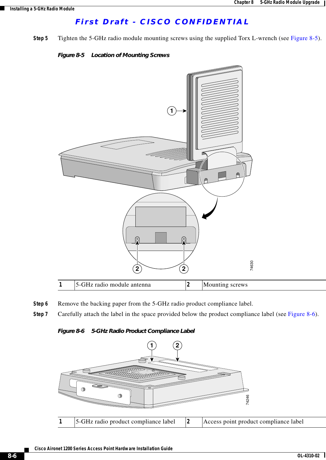 First Draft - CISCO CONFIDENTIAL8-6Cisco Aironet 1200 Series Access Point Hardware Installation Guide OL-4310-02Chapter 8      5-GHz Radio Module UpgradeInstalling a 5-GHz Radio ModuleStep 5 Tighten the 5-GHz radio module mounting screws using the supplied Torx L-wrench (see Figure 8-5).Figure 8-5 Location of Mounting ScrewsStep 6 Remove the backing paper from the 5-GHz radio product compliance label. Step 7 Carefully attach the label in the space provided below the product compliance label (see Figure 8-6).Figure 8-6 5-GHz Radio Product Compliance Label15-GHz radio module antenna 2Mounting screws2 217463015-GHz radio product compliance label 2Access point product compliance label1 274246