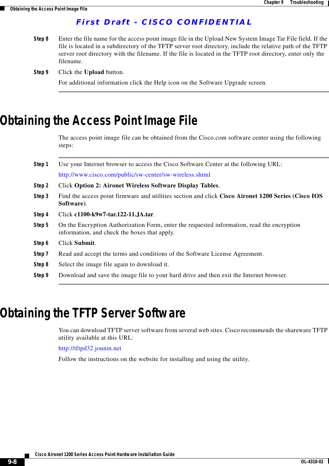 First Draft - CISCO CONFIDENTIAL9-8Cisco Aironet 1200 Series Access Point Hardware Installation Guide OL-4310-02Chapter9      TroubleshootingObtaining the Access Point Image FileStep 8 Enter the file name for the access point image file in the Upload New System Image Tar File field. If the file is located in a subdirectory of the TFTP server root directory, include the relative path of the TFTP server root directory with the filename. If the file is located in the TFTP root directory, enter only the filename.Step 9 Click the Upload button.For additional information click the Help icon on the Software Upgrade screen. Obtaining the Access Point Image FileThe access point image file can be obtained from the Cisco.com software center using the following steps:Step 1 Use your Internet browser to access the Cisco Software Center at the following URL:http://www.cisco.com/public/sw-center/sw-wireless.shtmlStep 2 Click Option 2: Aironet Wireless Software Display Tables.Step 3 Find the access point firmware and utilities section and click Cisco Aironet 1200 Series (Cisco IOS Software).Step 4 Click c1100-k9w7-tar.122-11.JA.tar. Step 5 On the Encryption Authorization Form, enter the requested information, read the encryption information, and check the boxes that apply.Step 6 Click Submit.Step 7 Read and accept the terms and conditions of the Software License Agreement.Step 8 Select the image file again to download it.Step 9 Download and save the image file to your hard drive and then exit the Internet browser. Obtaining the TFTP Server SoftwareYou can download TFTP server software from several web sites. Cisco recommends the shareware TFTP utility available at this URL:http://tftpd32.jounin.netFollow the instructions on the website for installing and using the utility.