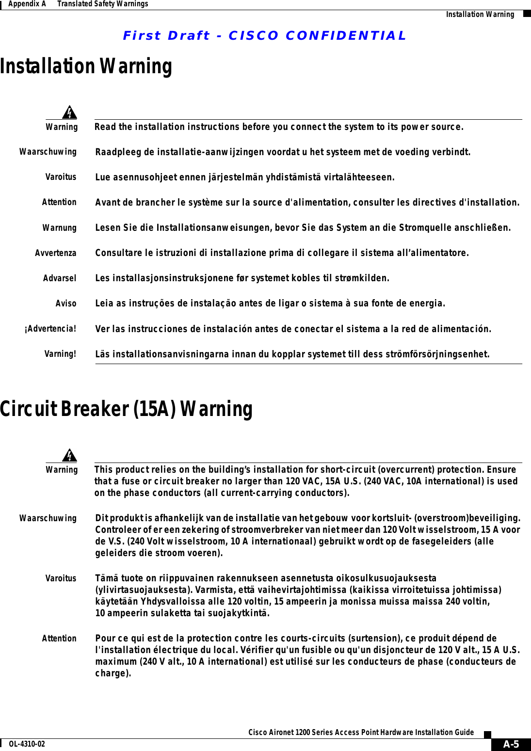 First Draft - CISCO CONFIDENTIALA-5Cisco Aironet 1200 Series Access Point Hardware Installation GuideOL-4310-02Appendix A      Translated Safety Warnings Installation WarningInstallation WarningCircuit Breaker (15A) WarningWarningRead the installation instructions before you connect the system to its power source.WaarschuwingRaadpleeg de installatie-aanwijzingen voordat u het systeem met de voeding verbindt.VaroitusLue asennusohjeet ennen järjestelmän yhdistämistä virtalähteeseen.AttentionAvant de brancher le système sur la source d&apos;alimentation, consulter les directives d&apos;installation.WarnungLesen Sie die Installationsanweisungen, bevor Sie das System an die Stromquelle anschließen.AvvertenzaConsultare le istruzioni di installazione prima di collegare il sistema all’alimentatore.AdvarselLes installasjonsinstruksjonene før systemet kobles til strømkilden.AvisoLeia as instruções de instalação antes de ligar o sistema à sua fonte de energia.¡Advertencia!Ver las instrucciones de instalación antes de conectar el sistema a la red de alimentación.Varning!Läs installationsanvisningarna innan du kopplar systemet till dess strömförsörjningsenhet.WarningThis product relies on the building’s installation for short-circuit (overcurrent) protection. Ensure that a fuse or circuit breaker no larger than 120 VAC, 15A U.S. (240 VAC, 10A international) is used on the phase conductors (all current-carrying conductors).WaarschuwingDit produkt is afhankelijk van de installatie van het gebouw voor kortsluit- (overstroom)beveiliging. Controleer of er een zekering of stroomverbreker van niet meer dan 120 Volt wisselstroom, 15 A voor de V.S. (240 Volt wisselstroom, 10 A internationaal) gebruikt wordt op de fasegeleiders (alle geleiders die stroom voeren).VaroitusTämä tuote on riippuvainen rakennukseen asennetusta oikosulkusuojauksesta (ylivirtasuojauksesta). Varmista, että vaihevirtajohtimissa (kaikissa virroitetuissa johtimissa) käytetään Yhdysvalloissa alle 120 voltin, 15 ampeerin ja monissa muissa maissa 240 voltin, 10 ampeerin sulaketta tai suojakytkintä.AttentionPour ce qui est de la protection contre les courts-circuits (surtension), ce produit dépend de l&apos;installation électrique du local. Vérifier qu&apos;un fusible ou qu&apos;un disjoncteur de 120 V alt., 15 A U.S. maximum (240 V alt., 10 A international) est utilisé sur les conducteurs de phase (conducteurs de charge).