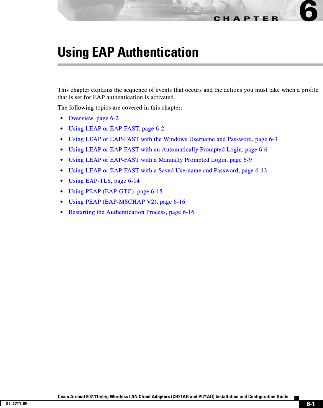 CHAPTER6-1Cisco Aironet 802.11a/b/g Wireless LAN Client Adapters (CB21AG and PI21AG) Installation and Configuration GuideOL-4211-056Using EAP AuthenticationThis chapter explains the sequence of events that occurs and the actions you must take when a profile that is set for EAP authentication is activated.The following topics are covered in this chapter:•Overview, page 6-2•Using LEAP or EAP-FAST, page 6-2•Using LEAP or EAP-FAST with the Windows Username and Password, page 6-3•Using LEAP or EAP-FAST with an Automatically Prompted Login, page 6-6•Using LEAP or EAP-FAST with a Manually Prompted Login, page 6-9•Using LEAP or EAP-FAST with a Saved Username and Password, page 6-13•Using EAP-TLS, page 6-14•Using PEAP (EAP-GTC), page 6-15•Using PEAP (EAP-MSCHAP V2), page 6-16•Restarting the Authentication Process, page 6-16