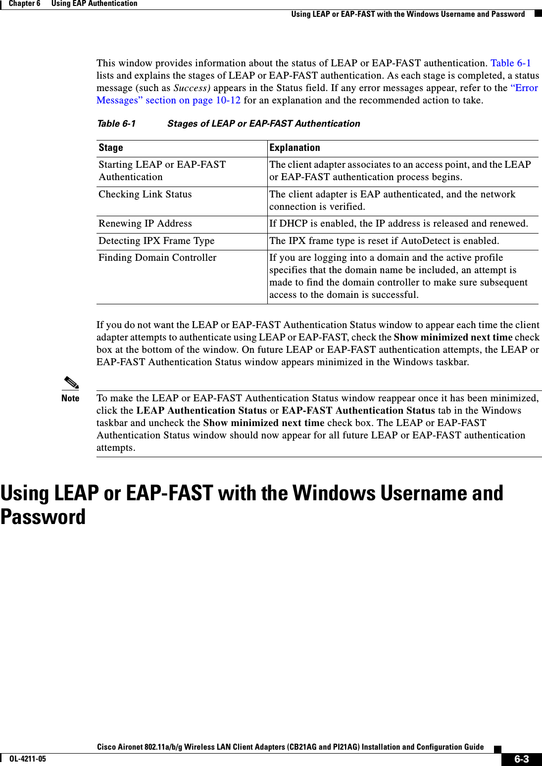 6-3Cisco Aironet 802.11a/b/g Wireless LAN Client Adapters (CB21AG and PI21AG) Installation and Configuration GuideOL-4211-05Chapter 6      Using EAP AuthenticationUsing LEAP or EAP-FAST with the Windows Username and PasswordThis window provides information about the status of LEAP or EAP-FAST authentication. Table 6-1lists and explains the stages of LEAP or EAP-FAST authentication. As each stage is completed, a status message (such as Success) appears in the Status field. If any error messages appear, refer to the “Error Messages” section on page 10-12 for an explanation and the recommended action to take.If you do not want the LEAP or EAP-FAST Authentication Status window to appear each time the client adapter attempts to authenticate using LEAP or EAP-FAST, check the Show minimized next time check box at the bottom of the window. On future LEAP or EAP-FAST authentication attempts, the LEAP or EAP-FAST Authentication Status window appears minimized in the Windows taskbar.Note To make the LEAP or EAP-FAST Authentication Status window reappear once it has been minimized, click the LEAP Authentication Status or EAP-FAST Authentication Status tab in the Windows taskbar and uncheck the Show minimized next time check box. The LEAP or EAP-FAST Authentication Status window should now appear for all future LEAP or EAP-FAST authentication attempts.Using LEAP or EAP-FAST with the Windows Username and PasswordTable 6-1 Stages of LEAP or EAP-FAST Authentication Stage ExplanationStarting LEAP or EAP-FAST AuthenticationThe client adapter associates to an access point, and the LEAP or EAP-FAST authentication process begins.Checking Link Status The client adapter is EAP authenticated, and the network connection is verified.Renewing IP Address If DHCP is enabled, the IP address is released and renewed.Detecting IPX Frame Type The IPX frame type is reset if AutoDetect is enabled.Finding Domain Controller If you are logging into a domain and the active profile specifies that the domain name be included, an attempt is made to find the domain controller to make sure subsequent access to the domain is successful.