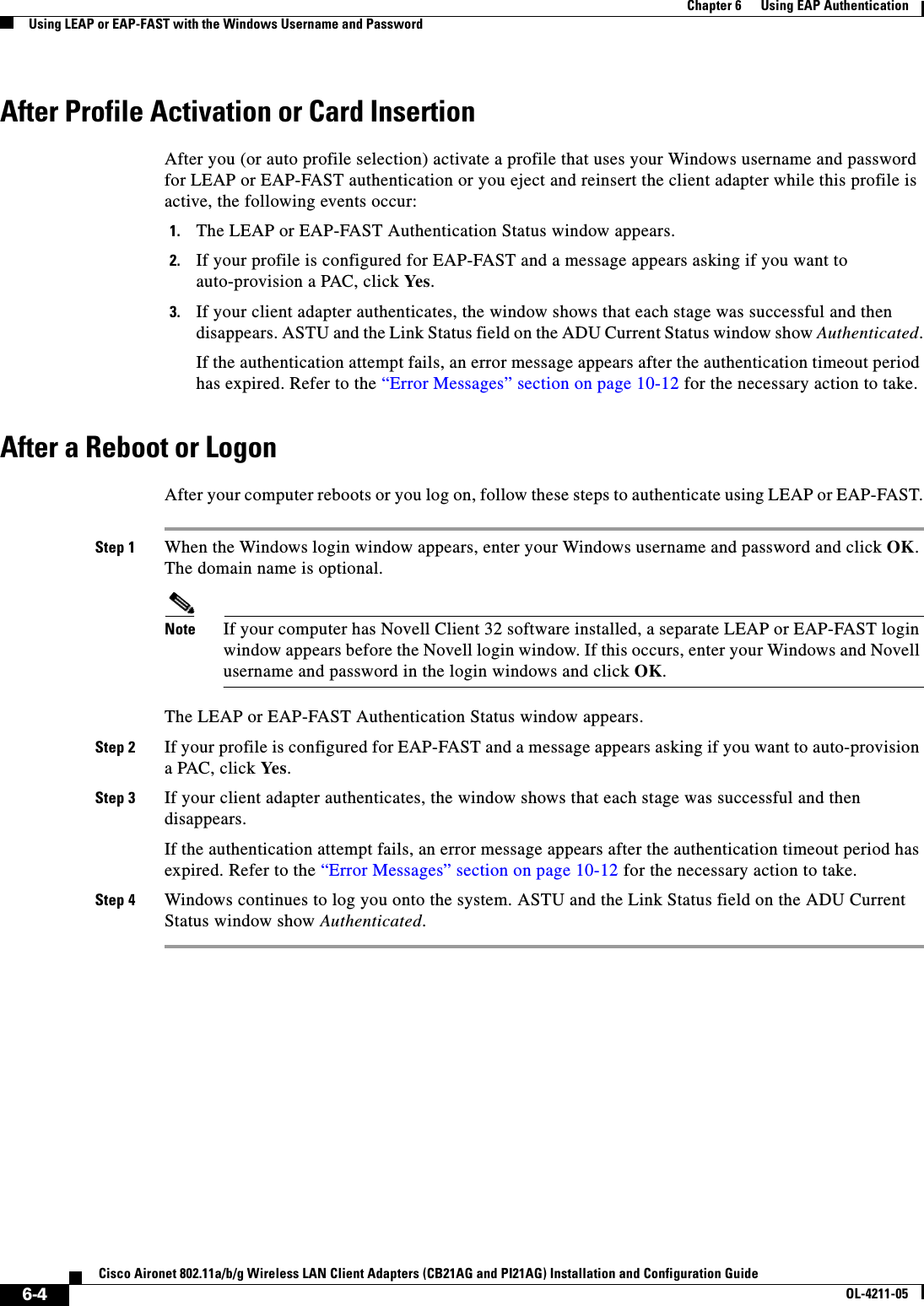 6-4Cisco Aironet 802.11a/b/g Wireless LAN Client Adapters (CB21AG and PI21AG) Installation and Configuration GuideOL-4211-05Chapter 6      Using EAP AuthenticationUsing LEAP or EAP-FAST with the Windows Username and PasswordAfter Profile Activation or Card InsertionAfter you (or auto profile selection) activate a profile that uses your Windows username and password for LEAP or EAP-FAST authentication or you eject and reinsert the client adapter while this profile is active, the following events occur:1. The LEAP or EAP-FAST Authentication Status window appears.2. If your profile is configured for EAP-FAST and a message appears asking if you want to auto-provision a PAC, click Yes.3. If your client adapter authenticates, the window shows that each stage was successful and then disappears. ASTU and the Link Status field on the ADU Current Status window show Authenticated.If the authentication attempt fails, an error message appears after the authentication timeout period has expired. Refer to the “Error Messages” section on page 10-12 for the necessary action to take.After a Reboot or LogonAfter your computer reboots or you log on, follow these steps to authenticate using LEAP or EAP-FAST.Step 1 When the Windows login window appears, enter your Windows username and password and click OK.The domain name is optional.Note If your computer has Novell Client 32 software installed, a separate LEAP or EAP-FAST login window appears before the Novell login window. If this occurs, enter your Windows and Novell username and password in the login windows and click OK.The LEAP or EAP-FAST Authentication Status window appears.Step 2 If your profile is configured for EAP-FAST and a message appears asking if you want to auto-provision a PAC, click Ye s .Step 3 If your client adapter authenticates, the window shows that each stage was successful and then disappears.If the authentication attempt fails, an error message appears after the authentication timeout period has expired. Refer to the “Error Messages” section on page 10-12 for the necessary action to take.Step 4 Windows continues to log you onto the system. ASTU and the Link Status field on the ADU Current Status window show Authenticated.