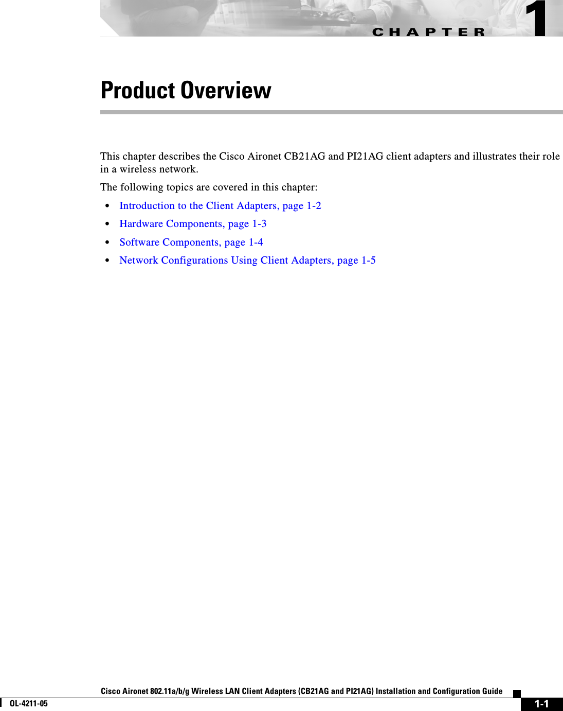 CHAPTER1-1Cisco Aironet 802.11a/b/g Wireless LAN Client Adapters (CB21AG and PI21AG) Installation and Configuration GuideOL-4211-051Product OverviewThis chapter describes the Cisco Aironet CB21AG and PI21AG client adapters and illustrates their role in a wireless network.The following topics are covered in this chapter:•Introduction to the Client Adapters, page 1-2•Hardware Components, page 1-3•Software Components, page 1-4•Network Configurations Using Client Adapters, page 1-5