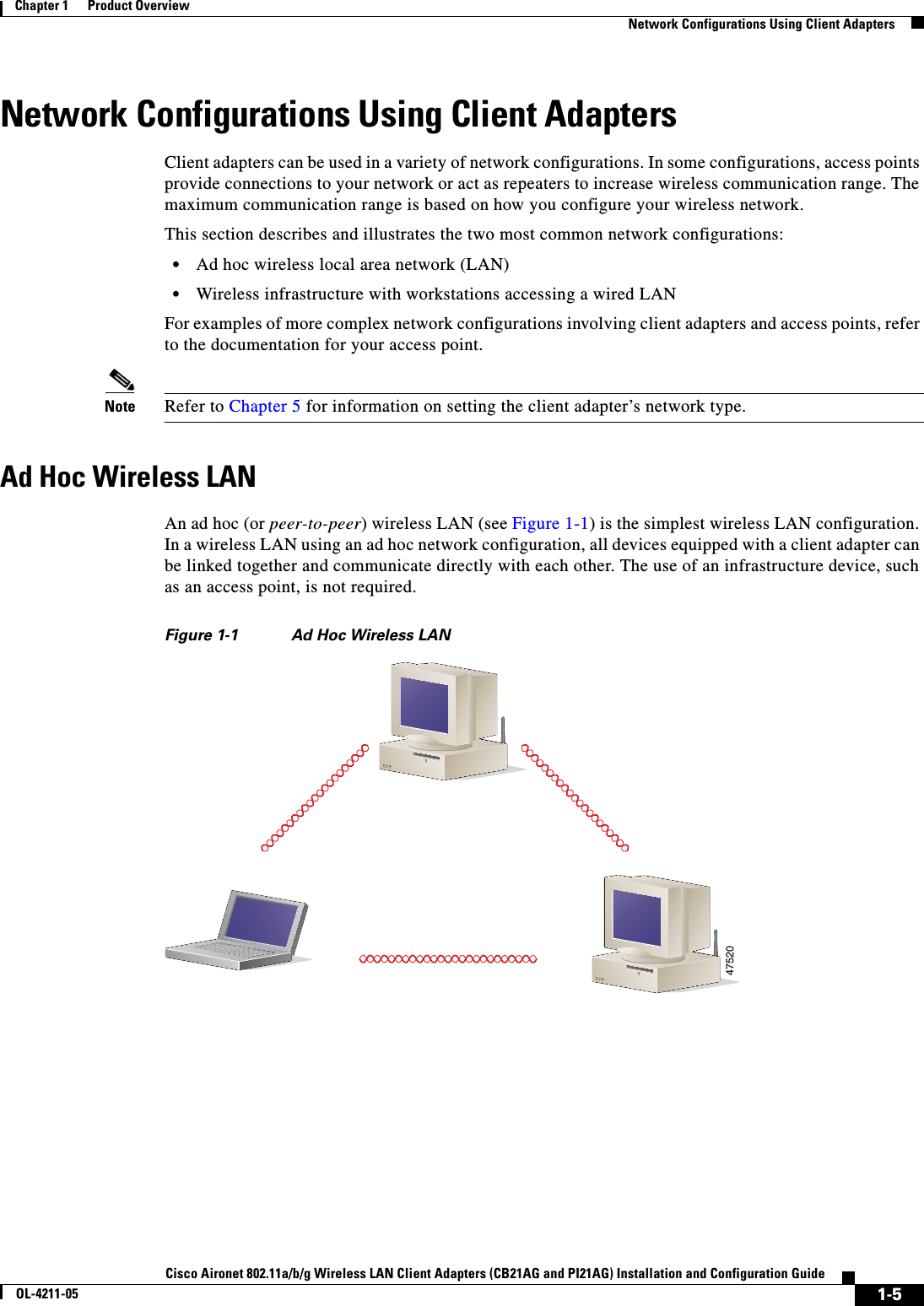 1-5Cisco Aironet 802.11a/b/g Wireless LAN Client Adapters (CB21AG and PI21AG) Installation and Configuration GuideOL-4211-05Chapter 1      Product OverviewNetwork Configurations Using Client AdaptersNetwork Configurations Using Client AdaptersClient adapters can be used in a variety of network configurations. In some configurations, access points provide connections to your network or act as repeaters to increase wireless communication range. The maximum communication range is based on how you configure your wireless network.This section describes and illustrates the two most common network configurations:•Ad hoc wireless local area network (LAN)•Wireless infrastructure with workstations accessing a wired LANFor examples of more complex network configurations involving client adapters and access points, refer to the documentation for your access point.Note Refer to Chapter 5 for information on setting the client adapter’s network type.Ad Hoc Wireless LANAn ad hoc (or peer-to-peer) wireless LAN (see Figure 1-1) is the simplest wireless LAN configuration. In a wireless LAN using an ad hoc network configuration, all devices equipped with a client adapter can be linked together and communicate directly with each other. The use of an infrastructure device, such as an access point, is not required.Figure 1-1 Ad Hoc Wireless LAN47520