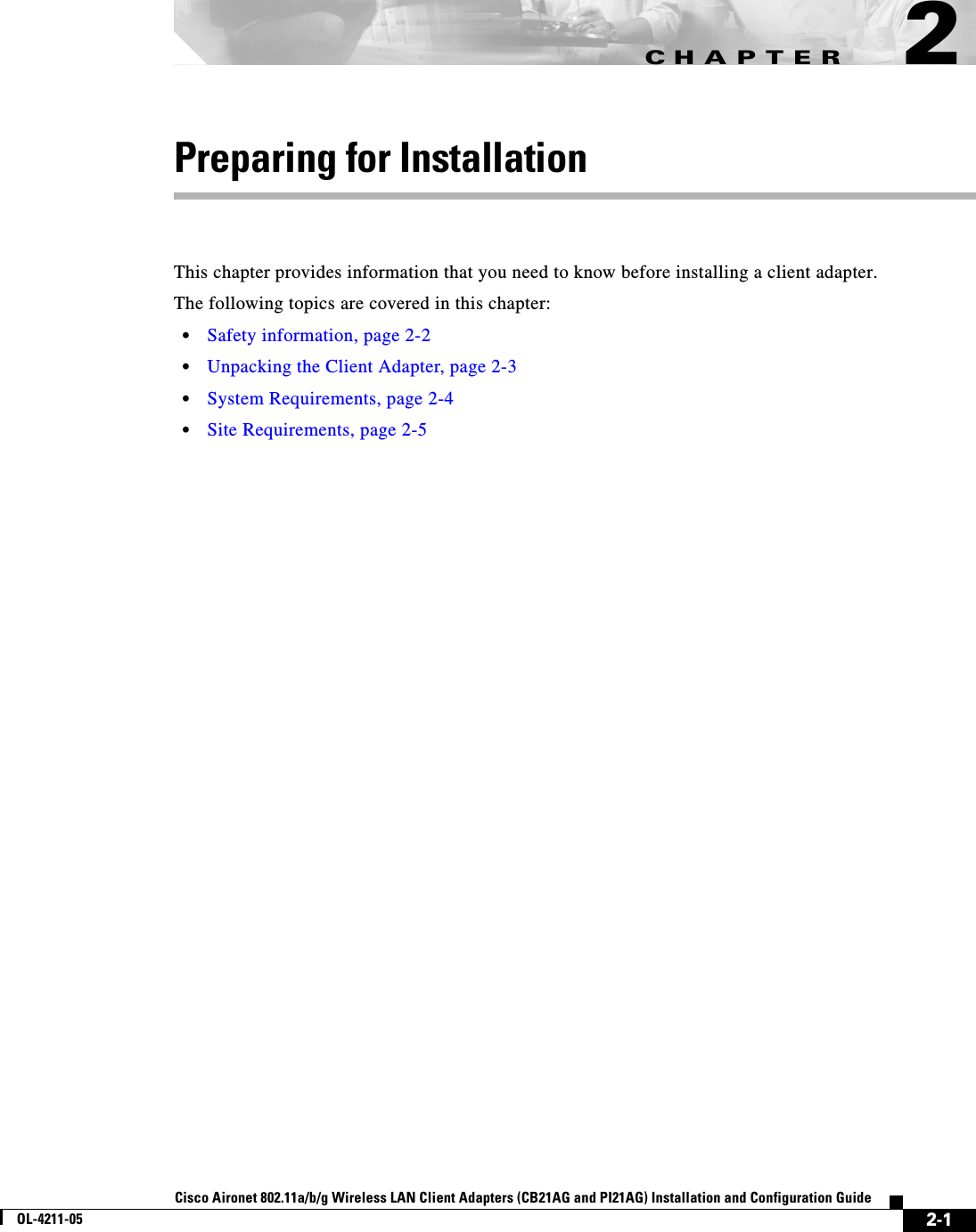 CHAPTER2-1Cisco Aironet 802.11a/b/g Wireless LAN Client Adapters (CB21AG and PI21AG) Installation and Configuration GuideOL-4211-052Preparing for InstallationThis chapter provides information that you need to know before installing a client adapter.The following topics are covered in this chapter:•Safety information, page 2-2•Unpacking the Client Adapter, page 2-3•System Requirements, page 2-4•Site Requirements, page 2-5