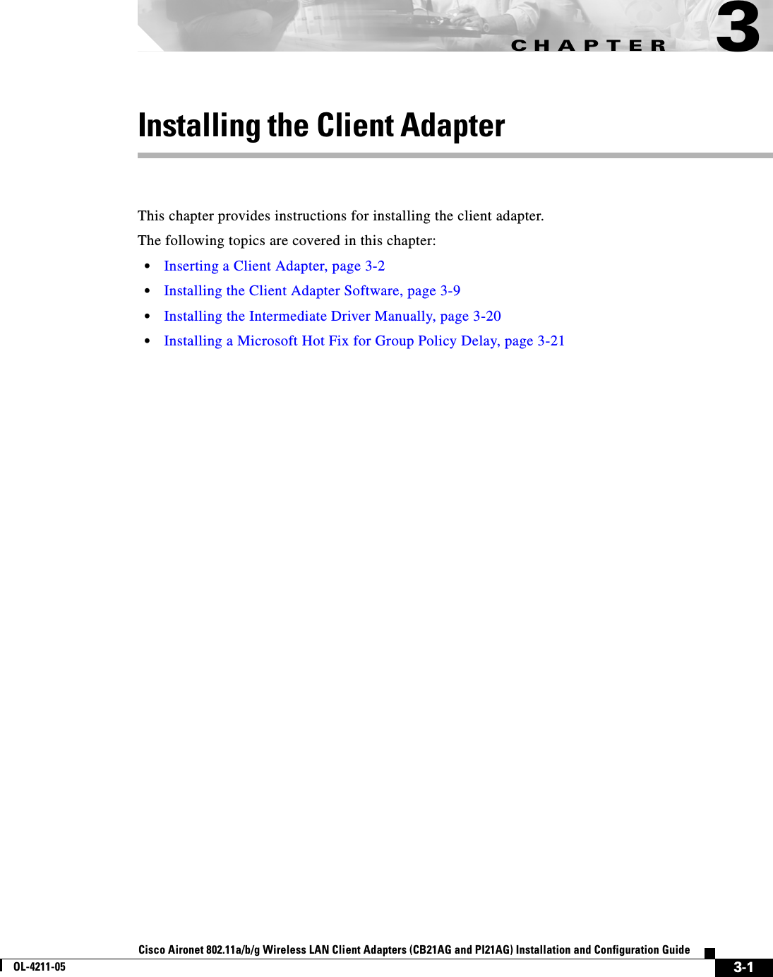 CHAPTER3-1Cisco Aironet 802.11a/b/g Wireless LAN Client Adapters (CB21AG and PI21AG) Installation and Configuration GuideOL-4211-053Installing the Client AdapterThis chapter provides instructions for installing the client adapter.The following topics are covered in this chapter:•Inserting a Client Adapter, page 3-2•Installing the Client Adapter Software, page 3-9•Installing the Intermediate Driver Manually, page 3-20•Installing a Microsoft Hot Fix for Group Policy Delay, page 3-21