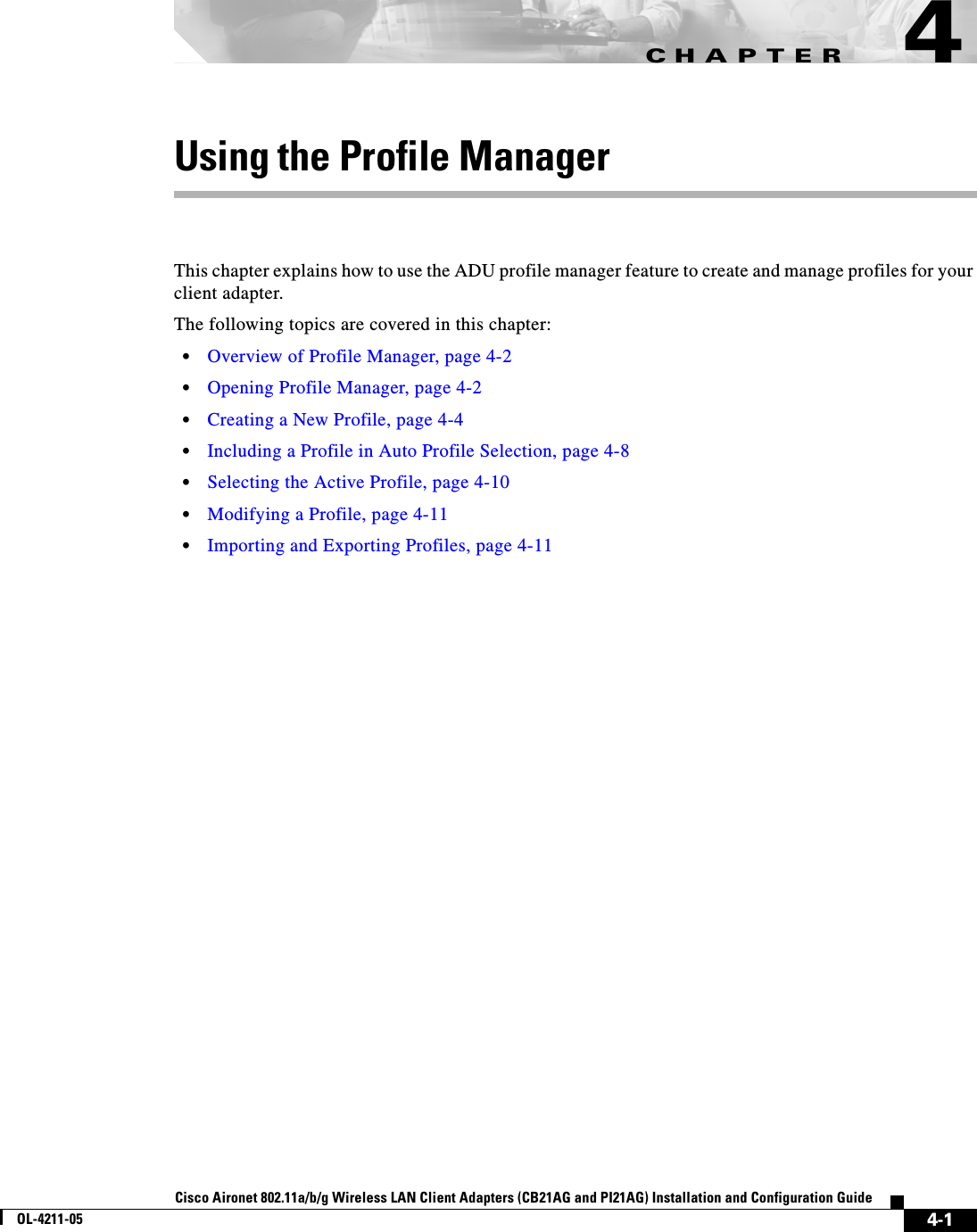CHAPTER4-1Cisco Aironet 802.11a/b/g Wireless LAN Client Adapters (CB21AG and PI21AG) Installation and Configuration GuideOL-4211-054Using the Profile ManagerThis chapter explains how to use the ADU profile manager feature to create and manage profiles for your client adapter.The following topics are covered in this chapter:•Overview of Profile Manager, page 4-2•Opening Profile Manager, page 4-2•Creating a New Profile, page 4-4•Including a Profile in Auto Profile Selection, page 4-8•Selecting the Active Profile, page 4-10•Modifying a Profile, page 4-11•Importing and Exporting Profiles, page 4-11