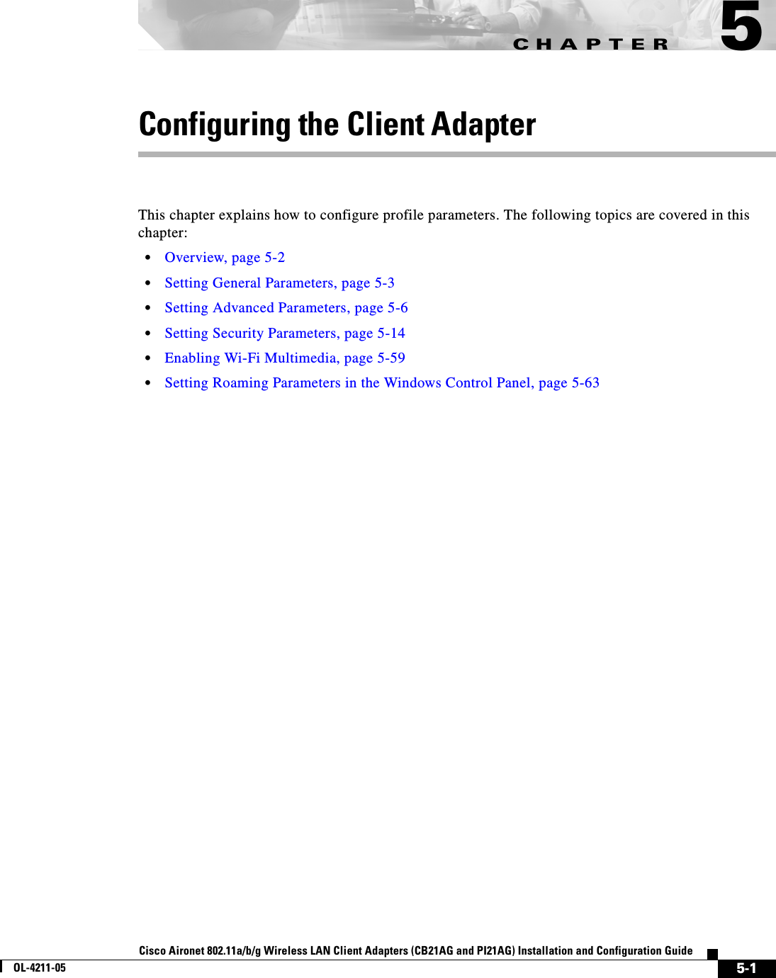 CHAPTER5-1Cisco Aironet 802.11a/b/g Wireless LAN Client Adapters (CB21AG and PI21AG) Installation and Configuration GuideOL-4211-055Configuring the Client AdapterThis chapter explains how to configure profile parameters. The following topics are covered in this chapter:•Overview, page 5-2•Setting General Parameters, page 5-3•Setting Advanced Parameters, page 5-6•Setting Security Parameters, page 5-14•Enabling Wi-Fi Multimedia, page 5-59•Setting Roaming Parameters in the Windows Control Panel, page 5-63