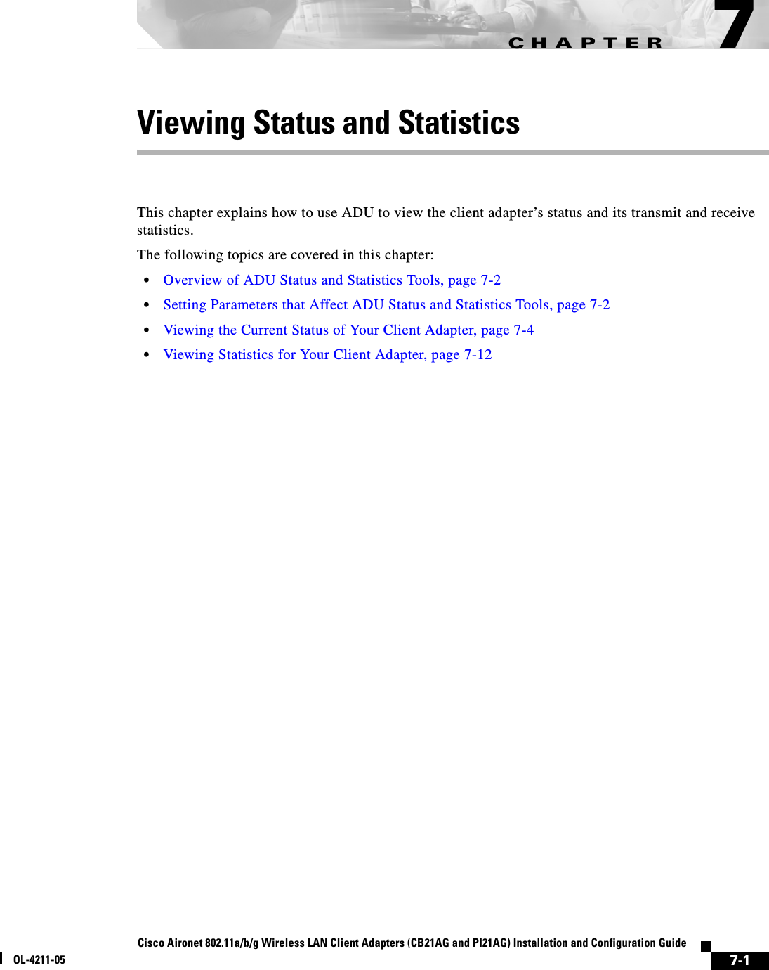 CHAPTER7-1Cisco Aironet 802.11a/b/g Wireless LAN Client Adapters (CB21AG and PI21AG) Installation and Configuration GuideOL-4211-057Viewing Status and StatisticsThis chapter explains how to use ADU to view the client adapter’s status and its transmit and receive statistics.The following topics are covered in this chapter:•Overview of ADU Status and Statistics Tools, page 7-2•Setting Parameters that Affect ADU Status and Statistics Tools, page 7-2•Viewing the Current Status of Your Client Adapter, page 7-4•Viewing Statistics for Your Client Adapter, page 7-12