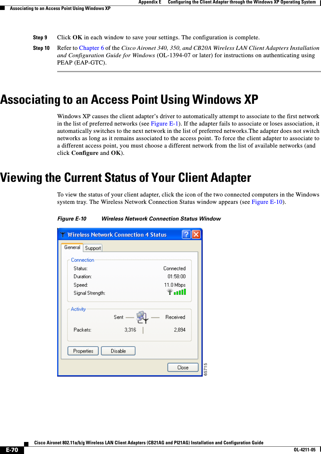 E-70Cisco Aironet 802.11a/b/g Wireless LAN Client Adapters (CB21AG and PI21AG) Installation and Configuration GuideOL-4211-05Appendix E      Configuring the Client Adapter through the Windows XP Operating SystemAssociating to an Access Point Using Windows XPStep 9 Click OK in each window to save your settings. The configuration is complete.Step 10 Refer to Chapter 6 of the Cisco Aironet 340, 350, and CB20A Wireless LAN Client Adapters Installation and Configuration Guide for Windows (OL-1394-07 or later) for instructions on authenticating using PEAP (EAP-GTC).Associating to an Access Point Using Windows XPWindows XP causes the client adapter’s driver to automatically attempt to associate to the first network in the list of preferred networks (see Figure E-1). If the adapter fails to associate or loses association, it automatically switches to the next network in the list of preferred networks.The adapter does not switch networks as long as it remains associated to the access point. To force the client adapter to associate to a different access point, you must choose a different network from the list of available networks (and click Configure and OK).Viewing the Current Status of Your Client AdapterTo view the status of your client adapter, click the icon of the two connected computers in the Windows system tray. The Wireless Network Connection Status window appears (see Figure E-10).Figure E-10 Wireless Network Connection Status Window