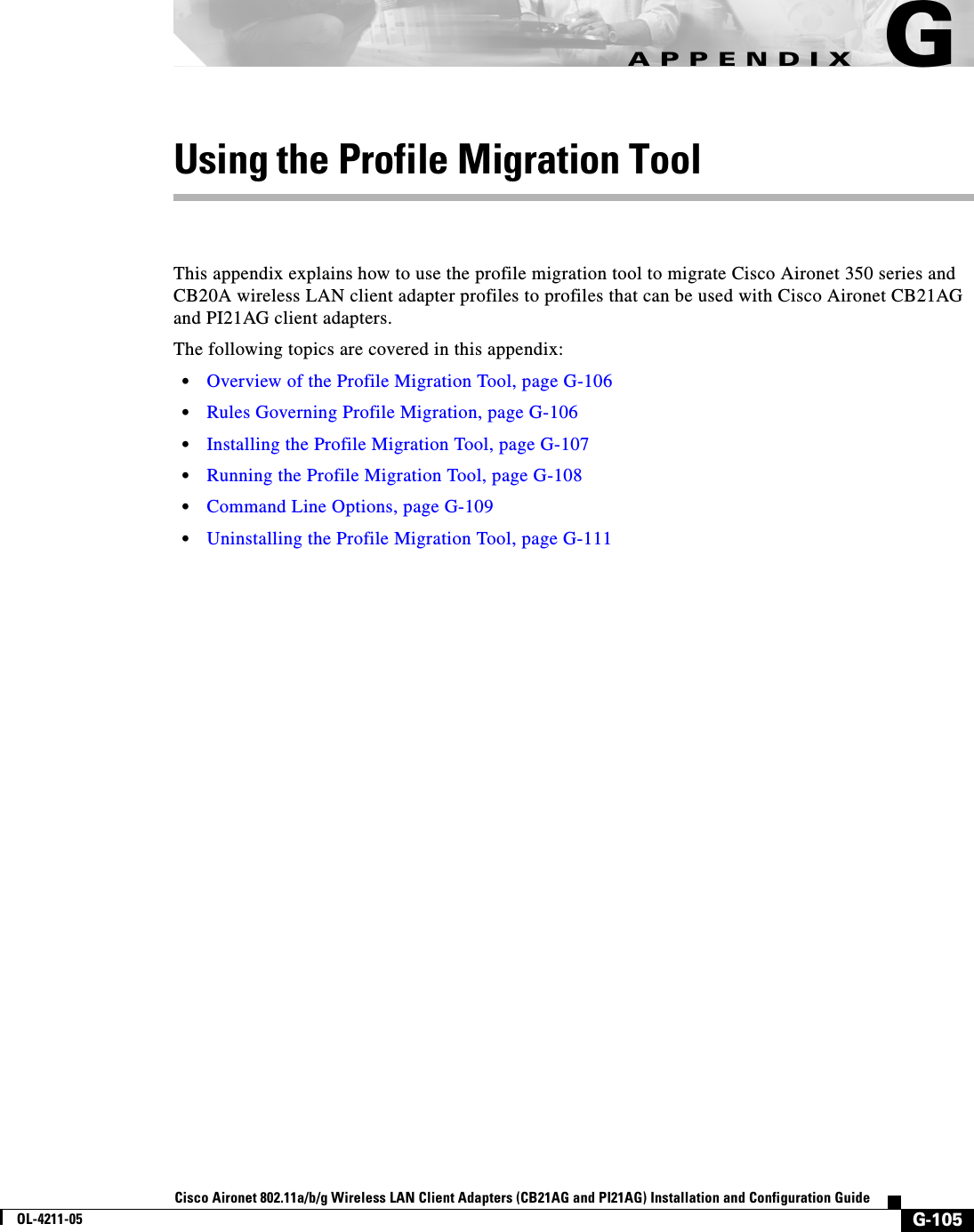 G-105Cisco Aironet 802.11a/b/g Wireless LAN Client Adapters (CB21AG and PI21AG) Installation and Configuration GuideOL-4211-05APPENDIXGUsing the Profile Migration ToolThis appendix explains how to use the profile migration tool to migrate Cisco Aironet 350 series and CB20A wireless LAN client adapter profiles to profiles that can be used with Cisco Aironet CB21AG and PI21AG client adapters.The following topics are covered in this appendix:•Overview of the Profile Migration Tool, page G-106•Rules Governing Profile Migration, page G-106•Installing the Profile Migration Tool, page G-107•Running the Profile Migration Tool, page G-108•Command Line Options, page G-109•Uninstalling the Profile Migration Tool, page G-111