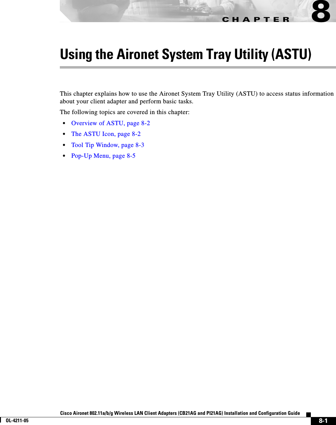 CHAPTER8-1Cisco Aironet 802.11a/b/g Wireless LAN Client Adapters (CB21AG and PI21AG) Installation and Configuration GuideOL-4211-058Using the Aironet System Tray Utility (ASTU)This chapter explains how to use the Aironet System Tray Utility (ASTU) to access status information about your client adapter and perform basic tasks.The following topics are covered in this chapter:•Overview of ASTU, page 8-2•The ASTU Icon, page 8-2•Tool Tip Window, page 8-3•Pop-Up Menu, page 8-5