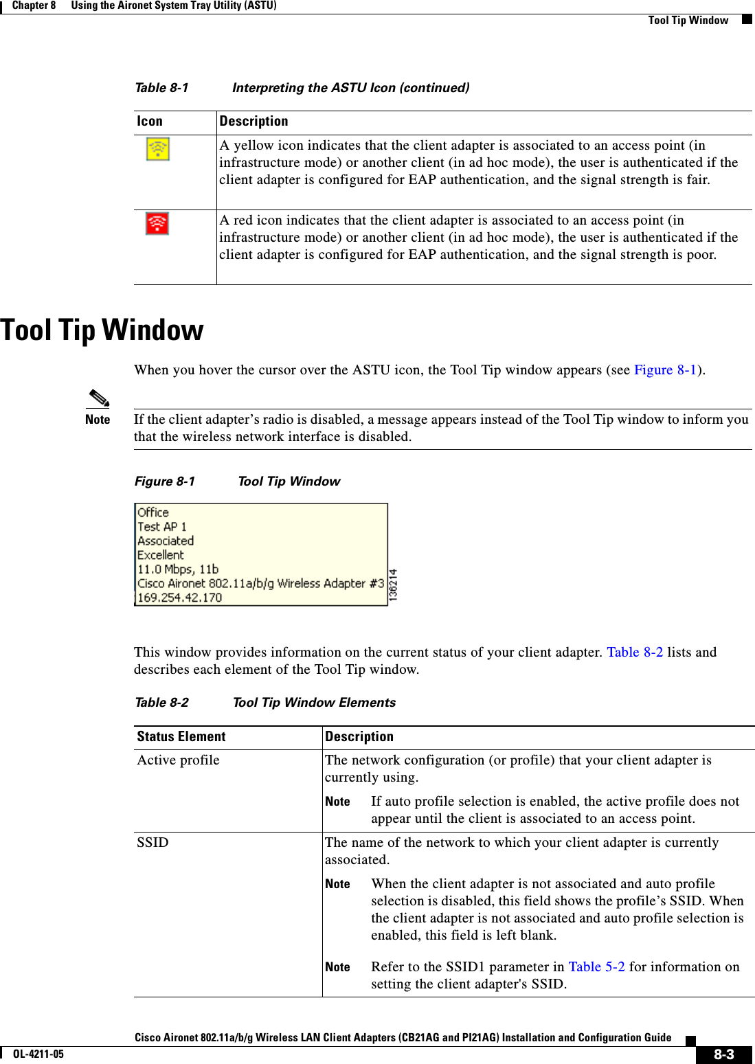 8-3Cisco Aironet 802.11a/b/g Wireless LAN Client Adapters (CB21AG and PI21AG) Installation and Configuration GuideOL-4211-05Chapter 8      Using the Aironet System Tray Utility (ASTU)Tool Tip WindowTool Tip WindowWhen you hover the cursor over the ASTU icon, the Tool Tip window appears (see Figure 8-1).Note If the client adapter’s radio is disabled, a message appears instead of the Tool Tip window to inform you that the wireless network interface is disabled.Figure 8-1 Tool Tip WindowThis window provides information on the current status of your client adapter. Table 8-2 lists and describes each element of the Tool Tip window.A yellow icon indicates that the client adapter is associated to an access point (in infrastructure mode) or another client (in ad hoc mode), the user is authenticated if the client adapter is configured for EAP authentication, and the signal strength is fair.A red icon indicates that the client adapter is associated to an access point (in infrastructure mode) or another client (in ad hoc mode), the user is authenticated if the client adapter is configured for EAP authentication, and the signal strength is poor.Table 8-1 Interpreting the ASTU Icon (continued)Icon DescriptionTable 8-2 Tool Tip Window ElementsStatus Element DescriptionActive profile The network configuration (or profile) that your client adapter is currently using.Note If auto profile selection is enabled, the active profile does not appear until the client is associated to an access point.SSID The name of the network to which your client adapter is currently associated.Note When the client adapter is not associated and auto profile selection is disabled, this field shows the profile’s SSID. When the client adapter is not associated and auto profile selection is enabled, this field is left blank.Note Refer to the SSID1 parameter in Table 5-2 for information on setting the client adapter&apos;s SSID.