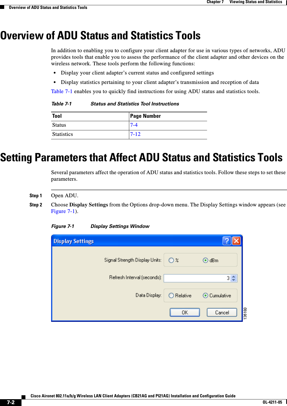 7-2Cisco Aironet 802.11a/b/g Wireless LAN Client Adapters (CB21AG and PI21AG) Installation and Configuration GuideOL-4211-05Chapter 7      Viewing Status and StatisticsOverview of ADU Status and Statistics ToolsOverview of ADU Status and Statistics ToolsIn addition to enabling you to configure your client adapter for use in various types of networks, ADU provides tools that enable you to assess the performance of the client adapter and other devices on the wireless network. These tools perform the following functions:•Display your client adapter’s current status and configured settings•Display statistics pertaining to your client adapter’s transmission and reception of dataTable 7-1 enables you to quickly find instructions for using ADU status and statistics tools.Setting Parameters that Affect ADU Status and Statistics ToolsSeveral parameters affect the operation of ADU status and statistics tools. Follow these steps to set these parameters.Step 1 Open ADU.Step 2 Choose Display Settings from the Options drop-down menu. The Display Settings window appears (see Figure 7-1).Figure 7-1 Display Settings WindowTable 7-1 Status and Statistics Tool InstructionsTool Page NumberStatus 7-4Statistics 7-12