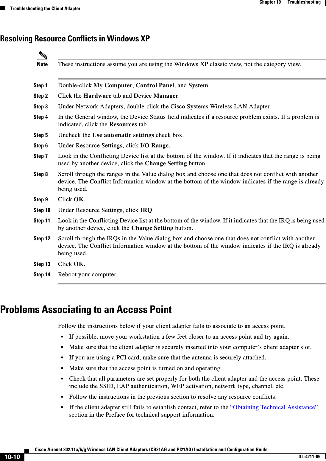 10-10Cisco Aironet 802.11a/b/g Wireless LAN Client Adapters (CB21AG and PI21AG) Installation and Configuration GuideOL-4211-05Chapter 10      TroubleshootingTroubleshooting the Client AdapterResolving Resource Conflicts in Windows XPNote These instructions assume you are using the Windows XP classic view, not the category view.Step 1 Double-click My Computer,Control Panel, and System.Step 2 Click the Hardware tab and Device Manager.Step 3 Under Network Adapters, double-click the Cisco Systems Wireless LAN Adapter.Step 4 In the General window, the Device Status field indicates if a resource problem exists. If a problem is indicated, click the Resources tab.Step 5 Uncheck the Use automatic settings check box.Step 6 Under Resource Settings, click I/O Range.Step 7 Look in the Conflicting Device list at the bottom of the window. If it indicates that the range is being used by another device, click the Change Setting button.Step 8 Scroll through the ranges in the Value dialog box and choose one that does not conflict with another device. The Conflict Information window at the bottom of the window indicates if the range is already being used.Step 9 Click OK.Step 10 Under Resource Settings, click IRQ.Step 11 Look in the Conflicting Device list at the bottom of the window. If it indicates that the IRQ is being used by another device, click the Change Setting button.Step 12 Scroll through the IRQs in the Value dialog box and choose one that does not conflict with another device. The Conflict Information window at the bottom of the window indicates if the IRQ is already being used.Step 13 Click OK.Step 14 Reboot your computer.Problems Associating to an Access PointFollow the instructions below if your client adapter fails to associate to an access point.•If possible, move your workstation a few feet closer to an access point and try again.•Make sure that the client adapter is securely inserted into your computer’s client adapter slot.•If you are using a PCI card, make sure that the antenna is securely attached.•Make sure that the access point is turned on and operating.•Check that all parameters are set properly for both the client adapter and the access point. These include the SSID, EAP authentication, WEP activation, network type, channel, etc.•Follow the instructions in the previous section to resolve any resource conflicts.•If the client adapter still fails to establish contact, refer to the “Obtaining Technical Assistance”section in the Preface for technical support information.