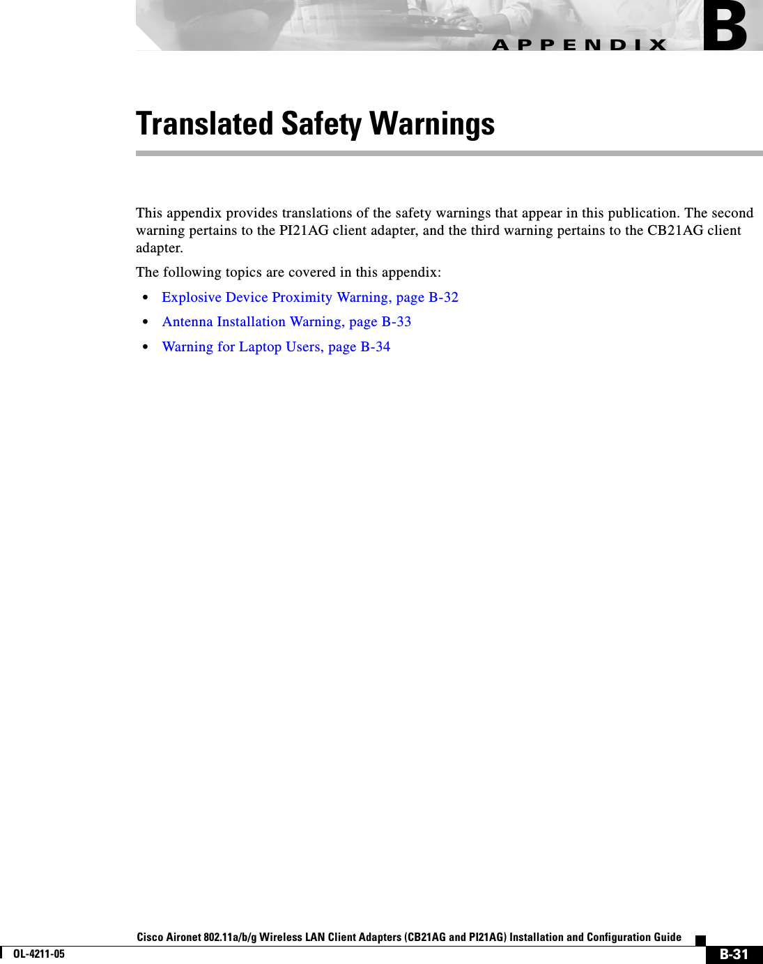 B-31Cisco Aironet 802.11a/b/g Wireless LAN Client Adapters (CB21AG and PI21AG) Installation and Configuration GuideOL-4211-05APPENDIXBTranslated Safety WarningsThis appendix provides translations of the safety warnings that appear in this publication. The second warning pertains to the PI21AG client adapter, and the third warning pertains to the CB21AG client adapter.The following topics are covered in this appendix:•Explosive Device Proximity Warning, page B-32•Antenna Installation Warning, page B-33•Warning for Laptop Users, page B-34