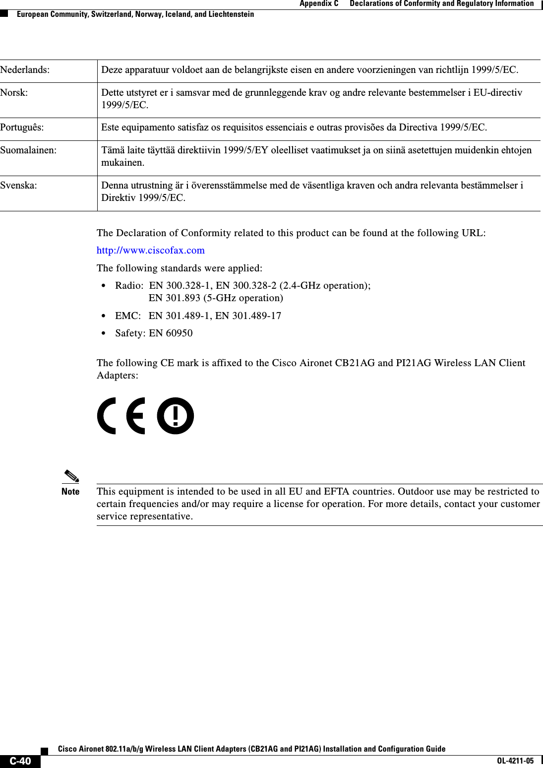 C-40Cisco Aironet 802.11a/b/g Wireless LAN Client Adapters (CB21AG and PI21AG) Installation and Configuration GuideOL-4211-05Appendix C      Declarations of Conformity and Regulatory InformationEuropean Community, Switzerland, Norway, Iceland, and LiechtensteinThe Declaration of Conformity related to this product can be found at the following URL:http://www.ciscofax.comThe following standards were applied:•Radio: EN 300.328-1, EN 300.328-2 (2.4-GHz operation);EN 301.893 (5-GHz operation)•EMC: EN 301.489-1, EN 301.489-17•Safety: EN 60950The following CE mark is affixed to the Cisco Aironet CB21AG and PI21AG Wireless LAN Client Adapters:Note This equipment is intended to be used in all EU and EFTA countries. Outdoor use may be restricted to certain frequencies and/or may require a license for operation. For more details, contact your customer service representative.Nederlands: Deze apparatuur voldoet aan de belangrijkste eisen en andere voorzieningen van richtlijn 1999/5/EC.Norsk: Dette utstyret er i samsvar med de grunnleggende krav og andre relevante bestemmelser i EU-directiv 1999/5/EC.Português: Este equipamento satisfaz os requisitos essenciais e outras provisões da Directiva 1999/5/EC.Suomalainen: Tämä laite täyttää direktiivin 1999/5/EY oleelliset vaatimukset ja on siinä asetettujen muidenkin ehtojen mukainen.Svenska: Denna utrustning är i överensstämmelse med de väsentliga kraven och andra relevanta bestämmelser i Direktiv 1999/5/EC.