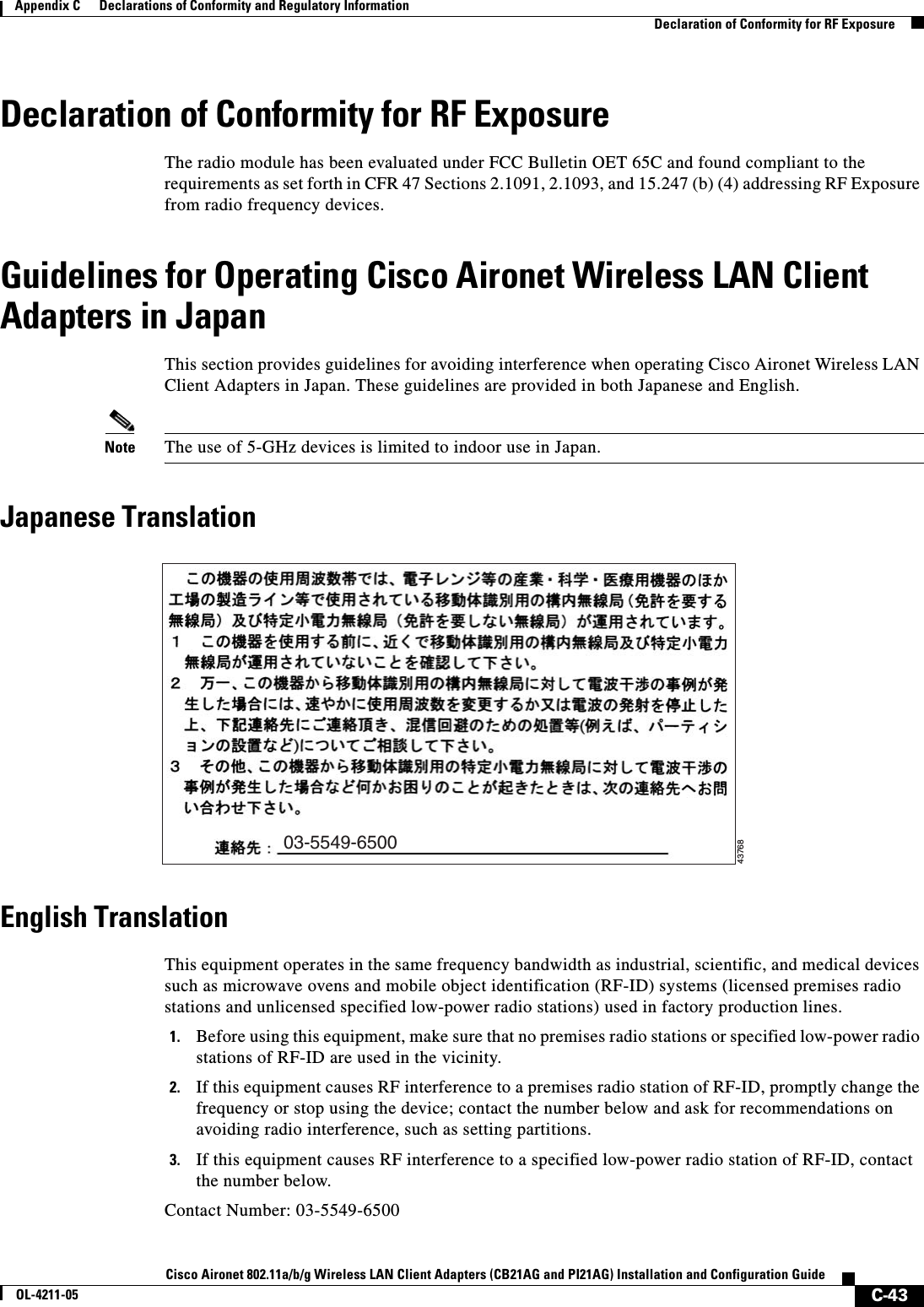 C-43Cisco Aironet 802.11a/b/g Wireless LAN Client Adapters (CB21AG and PI21AG) Installation and Configuration GuideOL-4211-05Appendix C      Declarations of Conformity and Regulatory InformationDeclaration of Conformity for RF ExposureDeclaration of Conformity for RF ExposureThe radio module has been evaluated under FCC Bulletin OET 65C and found compliant to the requirements as set forth in CFR 47 Sections 2.1091, 2.1093, and 15.247 (b) (4) addressing RF Exposure from radio frequency devices.Guidelines for Operating Cisco Aironet Wireless LAN Client Adapters in JapanThis section provides guidelines for avoiding interference when operating Cisco Aironet Wireless LAN Client Adapters in Japan. These guidelines are provided in both Japanese and English.Note The use of 5-GHz devices is limited to indoor use in Japan.Japanese TranslationEnglish TranslationThis equipment operates in the same frequency bandwidth as industrial, scientific, and medical devices such as microwave ovens and mobile object identification (RF-ID) systems (licensed premises radio stations and unlicensed specified low-power radio stations) used in factory production lines.1. Before using this equipment, make sure that no premises radio stations or specified low-power radio stations of RF-ID are used in the vicinity.2. If this equipment causes RF interference to a premises radio station of RF-ID, promptly change the frequency or stop using the device; contact the number below and ask for recommendations on avoiding radio interference, such as setting partitions.3. If this equipment causes RF interference to a specified low-power radio station of RF-ID, contact the number below.Contact Number: 03-5549-650003-5549-650043768