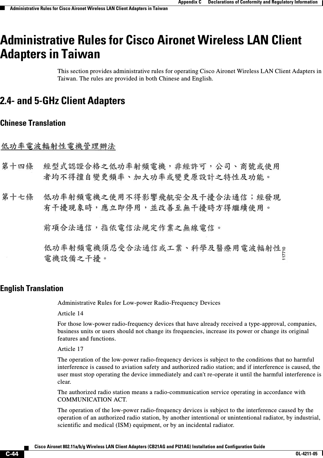 C-44Cisco Aironet 802.11a/b/g Wireless LAN Client Adapters (CB21AG and PI21AG) Installation and Configuration GuideOL-4211-05Appendix C      Declarations of Conformity and Regulatory InformationAdministrative Rules for Cisco Aironet Wireless LAN Client Adapters in TaiwanAdministrative Rules for Cisco Aironet Wireless LAN Client Adapters in TaiwanThis section provides administrative rules for operating Cisco Aironet Wireless LAN Client Adapters in Taiwan. The rules are provided in both Chinese and English.2.4- and 5-GHz Client AdaptersChinese TranslationEnglish TranslationAdministrative Rules for Low-power Radio-Frequency DevicesArticle 14For those low-power radio-frequency devices that have already received a type-approval, companies, business units or users should not change its frequencies, increase its power or change its original features and functions.Article 17The operation of the low-power radio-frequency devices is subject to the conditions that no harmful interference is caused to aviation safety and authorized radio station; and if interference is caused, the user must stop operating the device immediately and can&apos;t re-operate it until the harmful interference is clear.The authorized radio station means a radio-communication service operating in accordance with COMMUNICATION ACT. The operation of the low-power radio-frequency devices is subject to the interference caused by the operation of an authorized radio station, by another intentional or unintentional radiator, by industrial, scientific and medical (ISM) equipment, or by an incidental radiator.117710