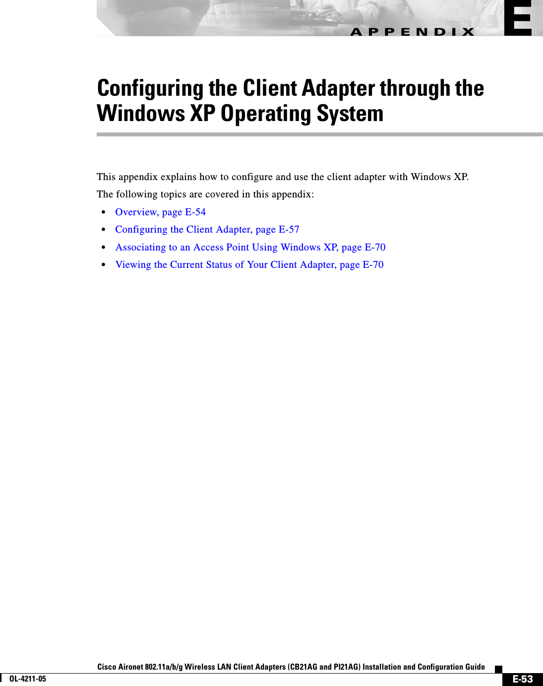 E-53Cisco Aironet 802.11a/b/g Wireless LAN Client Adapters (CB21AG and PI21AG) Installation and Configuration GuideOL-4211-05APPENDIXEConfiguring the Client Adapter through theWindows XP Operating SystemThis appendix explains how to configure and use the client adapter with Windows XP.The following topics are covered in this appendix:•Overview, page E-54•Configuring the Client Adapter, page E-57•Associating to an Access Point Using Windows XP, page E-70•Viewing the Current Status of Your Client Adapter, page E-70
