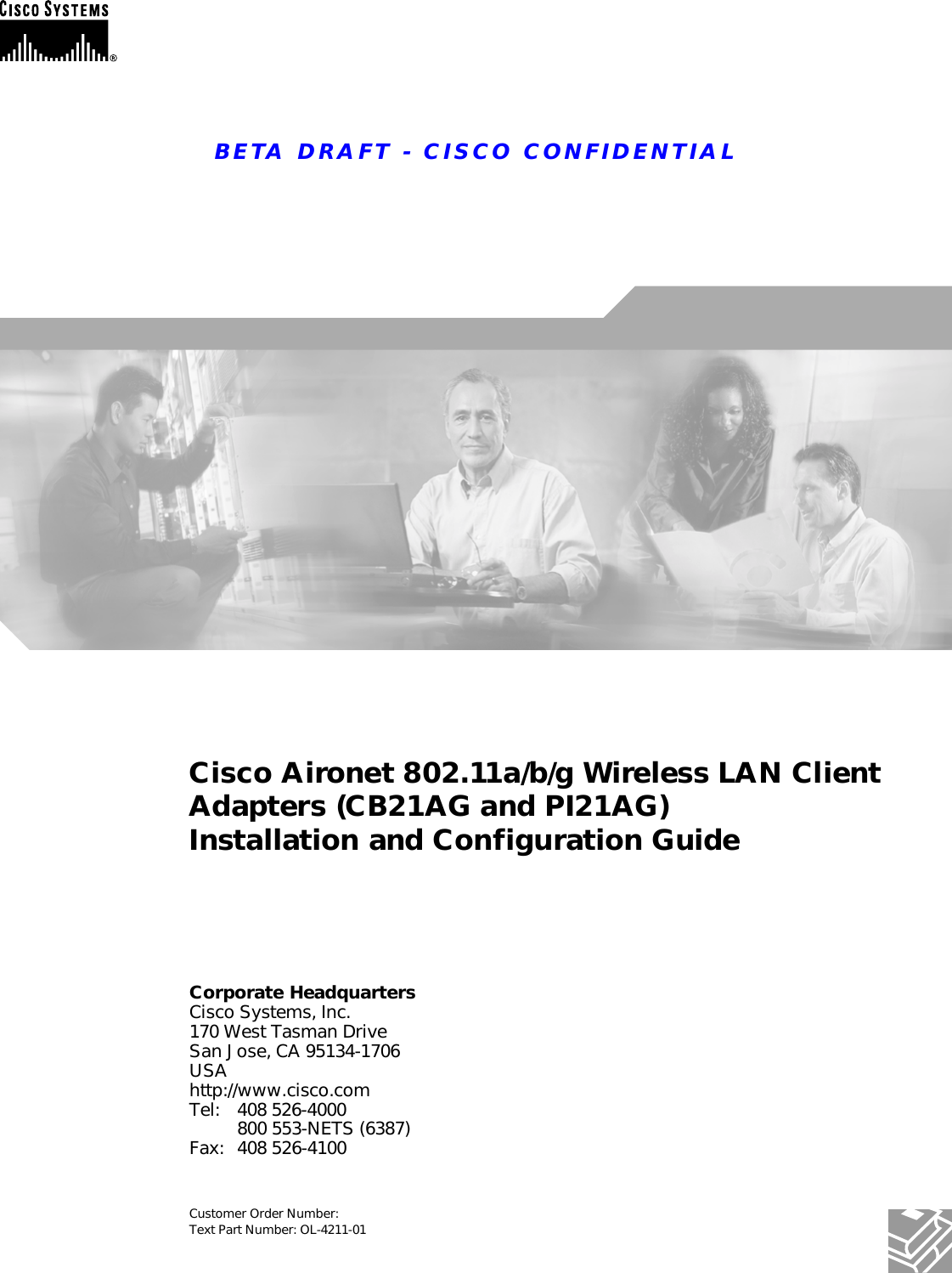 BETA DRAFT - CISCO CONFIDENTIALCorporate HeadquartersCisco Systems, Inc.170 West Tasman DriveSan Jose, CA 95134-1706 USAhttp://www.cisco.comTel: 408 526-4000800 553-NETS (6387)Fax: 408 526-4100Cisco Aironet 802.11a/b/g Wireless LAN Client Adapters (CB21AG and PI21AG)Installation and Configuration GuideCustomer Order Number: Text Part Number: OL-4211-01