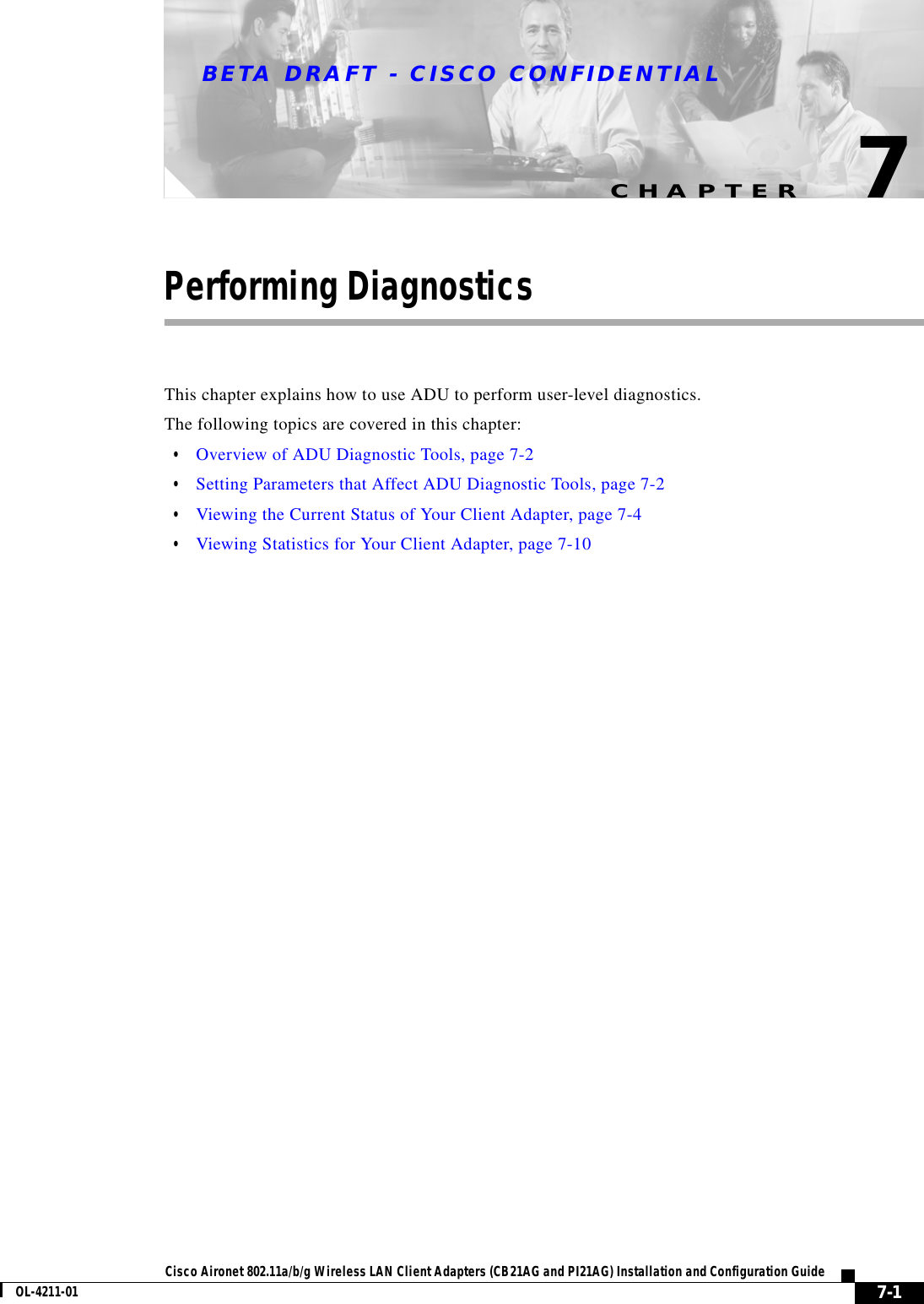 CHAPTERBETA DRAFT - CISCO CONFIDENTIAL7-1Cisco Aironet 802.11a/b/g Wireless LAN Client Adapters (CB21AG and PI21AG) Installation and Configuration GuideOL-4211-017Performing DiagnosticsThis chapter explains how to use ADU to perform user-level diagnostics.The following topics are covered in this chapter:•Overview of ADU Diagnostic Tools, page 7-2•Setting Parameters that Affect ADU Diagnostic Tools, page 7-2•Viewing the Current Status of Your Client Adapter, page 7-4•Viewing Statistics for Your Client Adapter, page 7-10