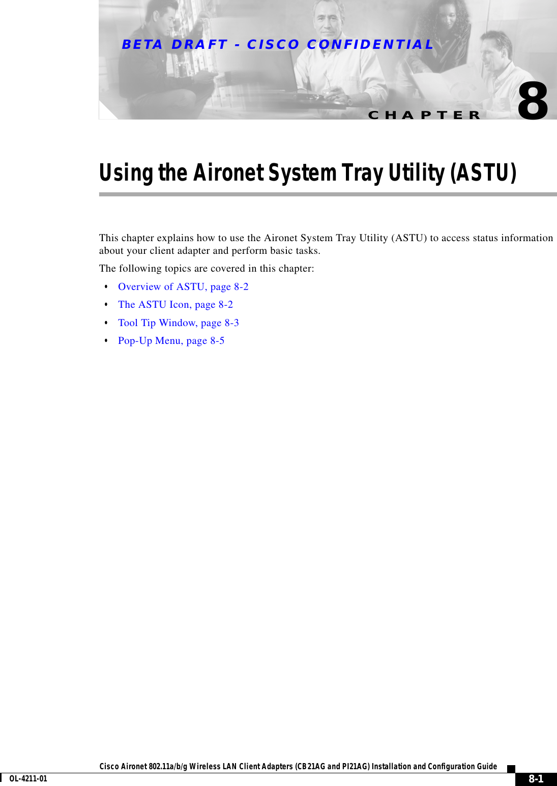CHAPTERBETA DRAFT - CISCO CONFIDENTIAL8-1Cisco Aironet 802.11a/b/g Wireless LAN Client Adapters (CB21AG and PI21AG) Installation and Configuration GuideOL-4211-018Using the Aironet System Tray Utility (ASTU)This chapter explains how to use the Aironet System Tray Utility (ASTU) to access status information about your client adapter and perform basic tasks.The following topics are covered in this chapter:•Overview of ASTU, page 8-2•The ASTU Icon, page 8-2•Tool Tip Window, page 8-3•Pop-Up Menu, page 8-5