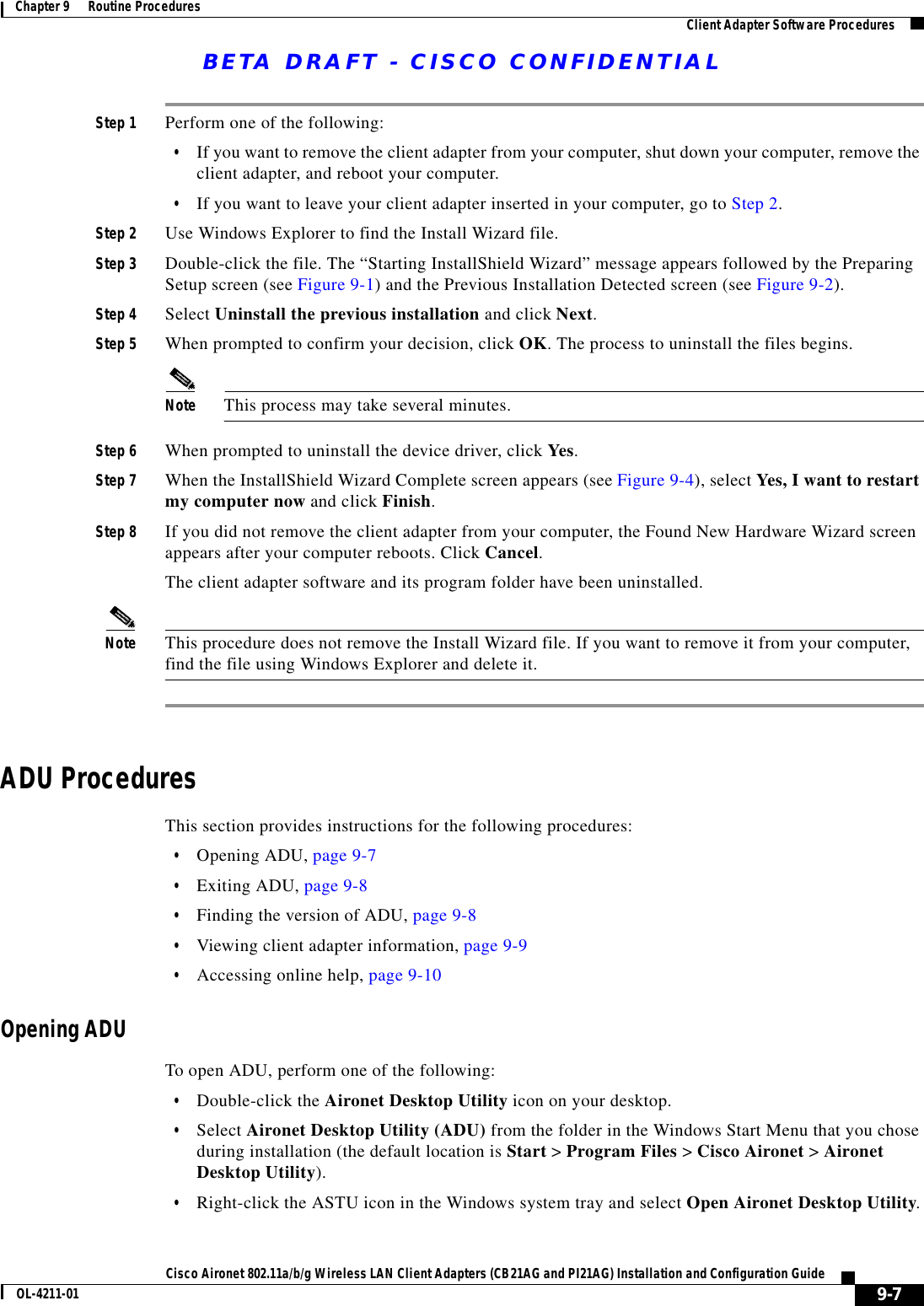BETA DRAFT - CISCO CONFIDENTIAL9-7Cisco Aironet 802.11a/b/g Wireless LAN Client Adapters (CB21AG and PI21AG) Installation and Configuration GuideOL-4211-01Chapter 9      Routine Procedures Client Adapter Software ProceduresStep 1 Perform one of the following:•If you want to remove the client adapter from your computer, shut down your computer, remove the client adapter, and reboot your computer.•If you want to leave your client adapter inserted in your computer, go to Step 2.Step 2 Use Windows Explorer to find the Install Wizard file. Step 3 Double-click the file. The “Starting InstallShield Wizard” message appears followed by the Preparing Setup screen (see Figure 9-1) and the Previous Installation Detected screen (see Figure 9-2).Step 4 Select Uninstall the previous installation and click Next.Step 5 When prompted to confirm your decision, click OK. The process to uninstall the files begins.Note This process may take several minutes.Step 6 When prompted to uninstall the device driver, click Yes.Step 7 When the InstallShield Wizard Complete screen appears (see Figure 9-4), select Yes, I want to restart my computer now and click Finish.Step 8 If you did not remove the client adapter from your computer, the Found New Hardware Wizard screen appears after your computer reboots. Click Cancel.The client adapter software and its program folder have been uninstalled.Note This procedure does not remove the Install Wizard file. If you want to remove it from your computer, find the file using Windows Explorer and delete it.ADU ProceduresThis section provides instructions for the following procedures:•Opening ADU, page 9-7•Exiting ADU, page 9-8•Finding the version of ADU, page 9-8•Viewing client adapter information, page 9-9•Accessing online help, page 9-10Opening ADUTo open ADU, perform one of the following:•Double-click the Aironet Desktop Utility icon on your desktop.•Select Aironet Desktop Utility (ADU) from the folder in the Windows Start Menu that you chose during installation (the default location is Start &gt; Program Files &gt; Cisco Aironet &gt; Aironet Desktop Utility).•Right-click the ASTU icon in the Windows system tray and select Open Aironet Desktop Utility.