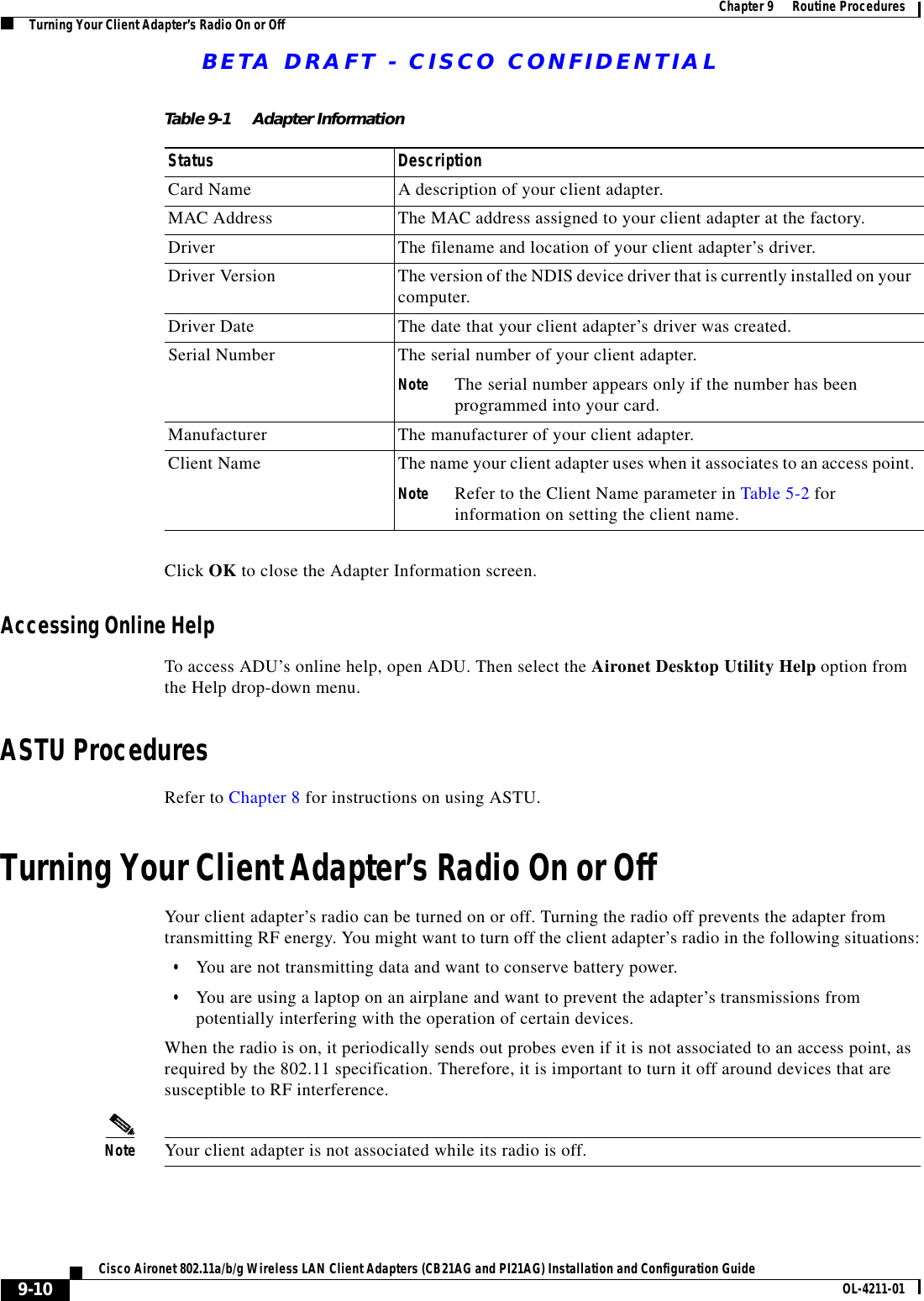 BETA DRAFT - CISCO CONFIDENTIAL9-10Cisco Aironet 802.11a/b/g Wireless LAN Client Adapters (CB21AG and PI21AG) Installation and Configuration Guide OL-4211-01Chapter 9      Routine ProceduresTurning Your Client Adapter’s Radio On or OffClick OK to close the Adapter Information screen.Accessing Online HelpTo access ADU’s online help, open ADU. Then select the Aironet Desktop Utility Help option from the Help drop-down menu.ASTU ProceduresRefer to Chapter 8 for instructions on using ASTU.Turning Your Client Adapter’s Radio On or OffYour client adapter’s radio can be turned on or off. Turning the radio off prevents the adapter from transmitting RF energy. You might want to turn off the client adapter’s radio in the following situations:•You are not transmitting data and want to conserve battery power.•You are using a laptop on an airplane and want to prevent the adapter’s transmissions from potentially interfering with the operation of certain devices.When the radio is on, it periodically sends out probes even if it is not associated to an access point, as required by the 802.11 specification. Therefore, it is important to turn it off around devices that are susceptible to RF interference.Note Your client adapter is not associated while its radio is off.Table 9-1 Adapter InformationStatus DescriptionCard Name A description of your client adapter.MAC Address The MAC address assigned to your client adapter at the factory.Driver The filename and location of your client adapter’s driver.Driver Version The version of the NDIS device driver that is currently installed on your computer.Driver Date The date that your client adapter’s driver was created.Serial Number The serial number of your client adapter.Note The serial number appears only if the number has been programmed into your card.Manufacturer The manufacturer of your client adapter.Client Name The name your client adapter uses when it associates to an access point.Note Refer to the Client Name parameter in Table 5-2 for information on setting the client name.