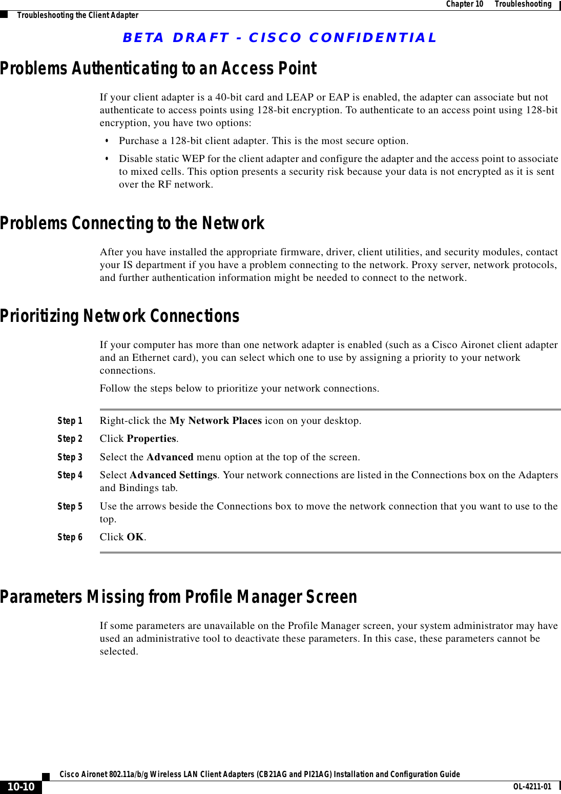 BETA DRAFT - CISCO CONFIDENTIAL10-10Cisco Aironet 802.11a/b/g Wireless LAN Client Adapters (CB21AG and PI21AG) Installation and Configuration Guide OL-4211-01Chapter10      TroubleshootingTroubleshooting the Client AdapterProblems Authenticating to an Access PointIf your client adapter is a 40-bit card and LEAP or EAP is enabled, the adapter can associate but not authenticate to access points using 128-bit encryption. To authenticate to an access point using 128-bit encryption, you have two options:•Purchase a 128-bit client adapter. This is the most secure option.•Disable static WEP for the client adapter and configure the adapter and the access point to associate to mixed cells. This option presents a security risk because your data is not encrypted as it is sent over the RF network.Problems Connecting to the NetworkAfter you have installed the appropriate firmware, driver, client utilities, and security modules, contact your IS department if you have a problem connecting to the network. Proxy server, network protocols, and further authentication information might be needed to connect to the network.Prioritizing Network ConnectionsIf your computer has more than one network adapter is enabled (such as a Cisco Aironet client adapter and an Ethernet card), you can select which one to use by assigning a priority to your network connections.Follow the steps below to prioritize your network connections.Step 1 Right-click the My Network Places icon on your desktop.Step 2 Click Properties.Step 3 Select the Advanced menu option at the top of the screen.Step 4 Select Advanced Settings. Your network connections are listed in the Connections box on the Adapters and Bindings tab.Step 5 Use the arrows beside the Connections box to move the network connection that you want to use to the top.Step 6 Click OK.Parameters Missing from Profile Manager ScreenIf some parameters are unavailable on the Profile Manager screen, your system administrator may have used an administrative tool to deactivate these parameters. In this case, these parameters cannot be selected.