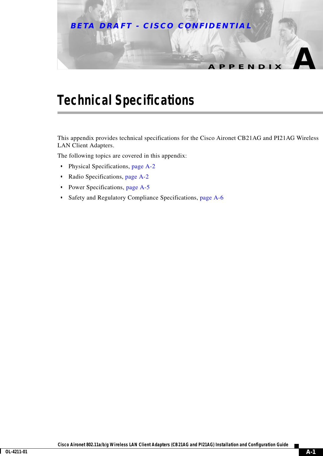 BETA DRAFT - CISCO CONFIDENTIAL A-1Cisco Aironet 802.11a/b/g Wireless LAN Client Adapters (CB21AG and PI21AG) Installation and Configuration GuideOL-4211-01APPENDIXATechnical SpecificationsThis appendix provides technical specifications for the Cisco Aironet CB21AG and PI21AG Wireless LAN Client Adapters.The following topics are covered in this appendix:•Physical Specifications, page A-2•Radio Specifications, page A-2•Power Specifications, page A-5•Safety and Regulatory Compliance Specifications, page A-6