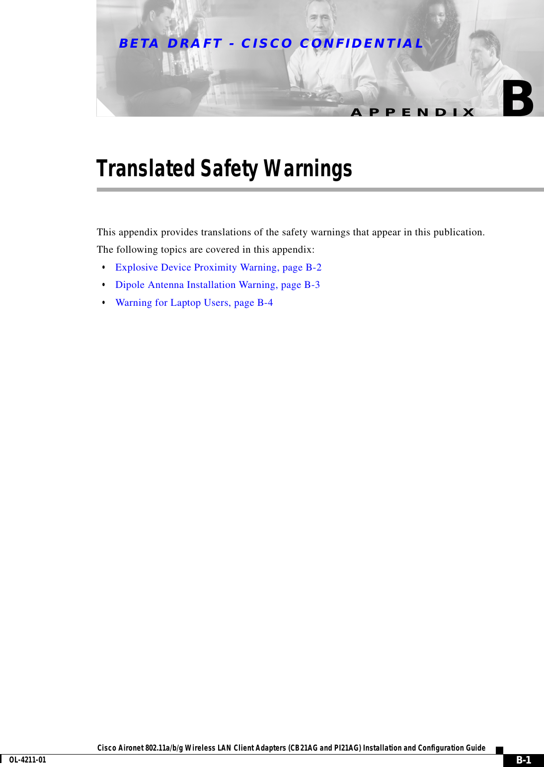BETA DRAFT - CISCO CONFIDENTIALB-1Cisco Aironet 802.11a/b/g Wireless LAN Client Adapters (CB21AG and PI21AG) Installation and Configuration GuideOL-4211-01APPENDIXBTranslated Safety WarningsThis appendix provides translations of the safety warnings that appear in this publication.The following topics are covered in this appendix:•Explosive Device Proximity Warning, page B-2•Dipole Antenna Installation Warning, page B-3•Warning for Laptop Users, page B-4