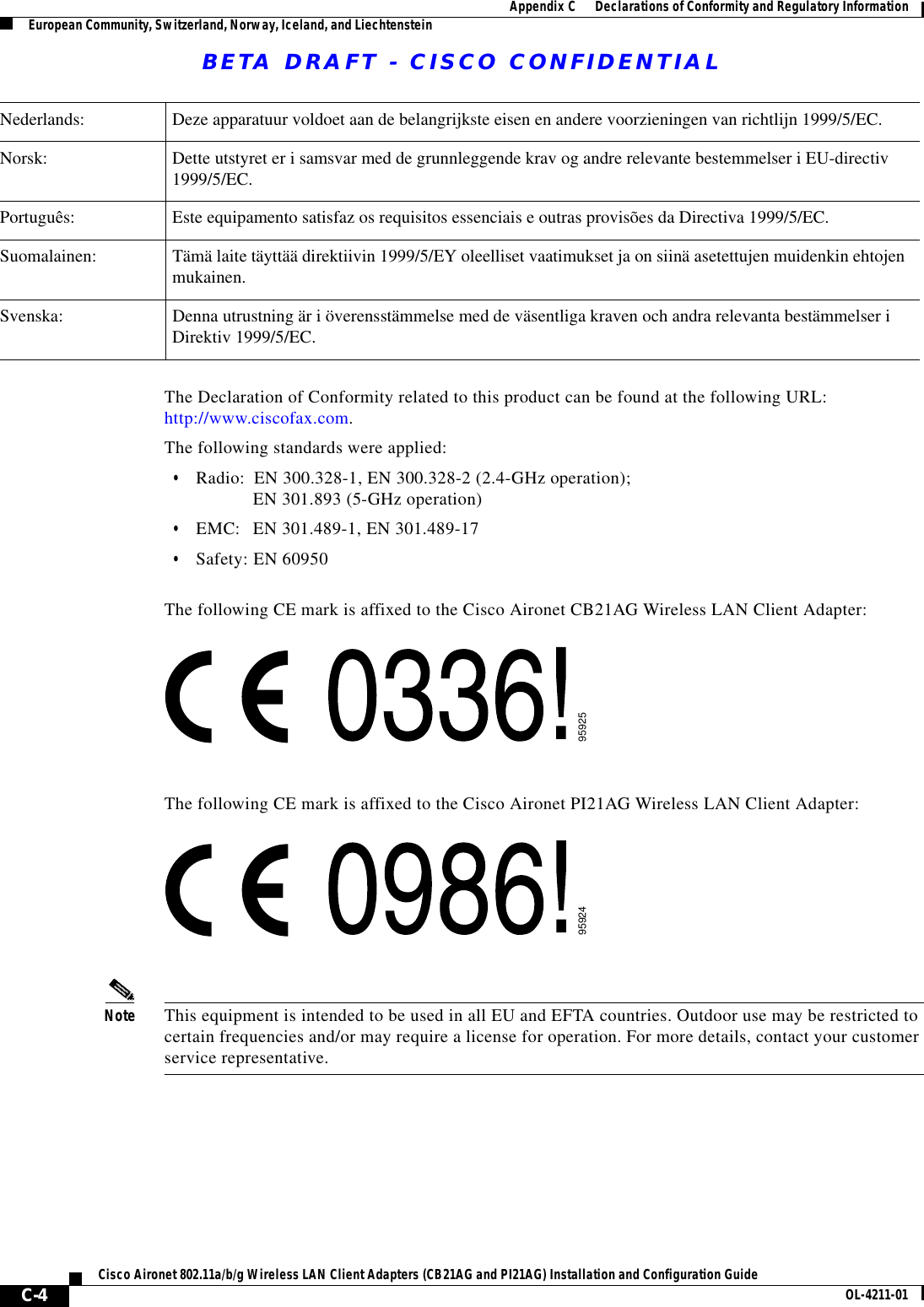 BETA DRAFT - CISCO CONFIDENTIAL C-4Cisco Aironet 802.11a/b/g Wireless LAN Client Adapters (CB21AG and PI21AG) Installation and Configuration Guide OL-4211-01Appendix C      Declarations of Conformity and Regulatory InformationEuropean Community, Switzerland, Norway, Iceland, and LiechtensteinThe Declaration of Conformity related to this product can be found at the following URL: http://www.ciscofax.com.The following standards were applied:•Radio: EN 300.328-1, EN 300.328-2 (2.4-GHz operation);EN 301.893 (5-GHz operation)•EMC: EN 301.489-1, EN 301.489-17•Safety: EN 60950The following CE mark is affixed to the Cisco Aironet CB21AG Wireless LAN Client Adapter:The following CE mark is affixed to the Cisco Aironet PI21AG Wireless LAN Client Adapter:Note This equipment is intended to be used in all EU and EFTA countries. Outdoor use may be restricted to certain frequencies and/or may require a license for operation. For more details, contact your customer service representative.Nederlands: Deze apparatuur voldoet aan de belangrijkste eisen en andere voorzieningen van richtlijn 1999/5/EC.Norsk: Dette utstyret er i samsvar med de grunnleggende krav og andre relevante bestemmelser i EU-directiv 1999/5/EC.Português: Este equipamento satisfaz os requisitos essenciais e outras provisões da Directiva 1999/5/EC.Suomalainen: Tämä laite täyttää direktiivin 1999/5/EY oleelliset vaatimukset ja on siinä asetettujen muidenkin ehtojen mukainen.Svenska: Denna utrustning är i överensstämmelse med de väsentliga kraven och andra relevanta bestämmelser i Direktiv 1999/5/EC.9592595924