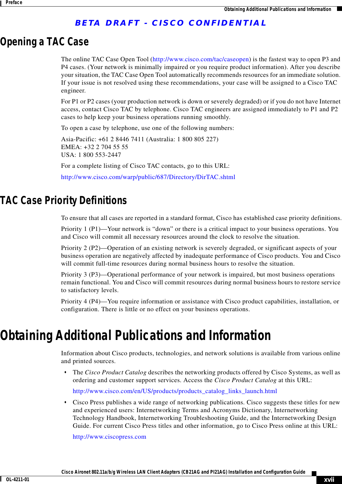 BETA DRAFT - CISCO CONFIDENTIALxviiCisco Aironet 802.11a/b/g Wireless LAN Client Adapters (CB21AG and PI21AG) Installation and Configuration GuideOL-4211-01Preface Obtaining Additional Publications and InformationOpening a TAC CaseThe online TAC Case Open Tool (http://www.cisco.com/tac/caseopen) is the fastest way to open P3 and P4 cases. (Your network is minimally impaired or you require product information). After you describe your situation, the TAC Case Open Tool automatically recommends resources for an immediate solution. If your issue is not resolved using these recommendations, your case will be assigned to a Cisco TAC engineer.For P1 or P2 cases (your production network is down or severely degraded) or if you do not have Internet access, contact Cisco TAC by telephone. Cisco TAC engineers are assigned immediately to P1 and P2 cases to help keep your business operations running smoothly.To open a case by telephone, use one of the following numbers:Asia-Pacific: +61 2 8446 7411 (Australia: 1 800 805 227) EMEA: +32 2 704 55 55 USA: 1 800 553-2447 For a complete listing of Cisco TAC contacts, go to this URL:http://www.cisco.com/warp/public/687/Directory/DirTAC.shtmlTAC Case Priority DefinitionsTo ensure that all cases are reported in a standard format, Cisco has established case priority definitions.Priority 1 (P1)—Your network is “down” or there is a critical impact to your business operations. You and Cisco will commit all necessary resources around the clock to resolve the situation. Priority 2 (P2)—Operation of an existing network is severely degraded, or significant aspects of your business operation are negatively affected by inadequate performance of Cisco products. You and Cisco will commit full-time resources during normal business hours to resolve the situation.Priority 3 (P3)—Operational performance of your network is impaired, but most business operations remain functional. You and Cisco will commit resources during normal business hours to restore service to satisfactory levels.Priority 4 (P4)—You require information or assistance with Cisco product capabilities, installation, or configuration. There is little or no effect on your business operations.Obtaining Additional Publications and InformationInformation about Cisco products, technologies, and network solutions is available from various online and printed sources.•The Cisco Product Catalog describes the networking products offered by Cisco Systems, as well as ordering and customer support services. Access the Cisco Product Catalog at this URL:http://www.cisco.com/en/US/products/products_catalog_links_launch.html•Cisco Press publishes a wide range of networking publications. Cisco suggests these titles for new and experienced users: Internetworking Terms and Acronyms Dictionary, Internetworking Technology Handbook, Internetworking Troubleshooting Guide, and the Internetworking Design Guide. For current Cisco Press titles and other information, go to Cisco Press online at this URL:http://www.ciscopress.com