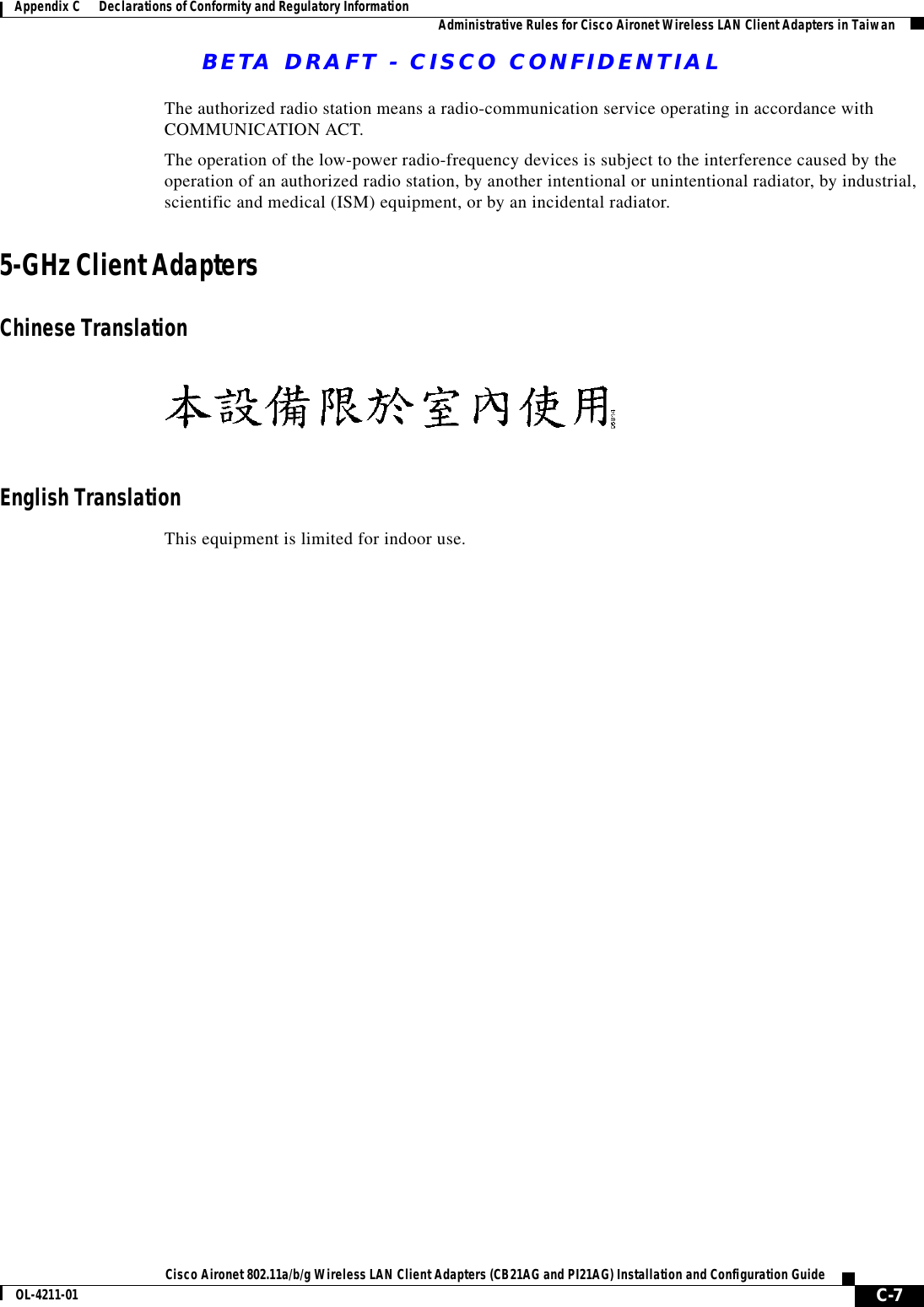 BETA DRAFT - CISCO CONFIDENTIAL C-7Cisco Aironet 802.11a/b/g Wireless LAN Client Adapters (CB21AG and PI21AG) Installation and Configuration GuideOL-4211-01Appendix C      Declarations of Conformity and Regulatory Information Administrative Rules for Cisco Aironet Wireless LAN Client Adapters in TaiwanThe authorized radio station means a radio-communication service operating in accordance with COMMUNICATION ACT. The operation of the low-power radio-frequency devices is subject to the interference caused by the operation of an authorized radio station, by another intentional or unintentional radiator, by industrial, scientific and medical (ISM) equipment, or by an incidental radiator.5-GHz Client Adapters Chinese TranslationEnglish TranslationThis equipment is limited for indoor use.