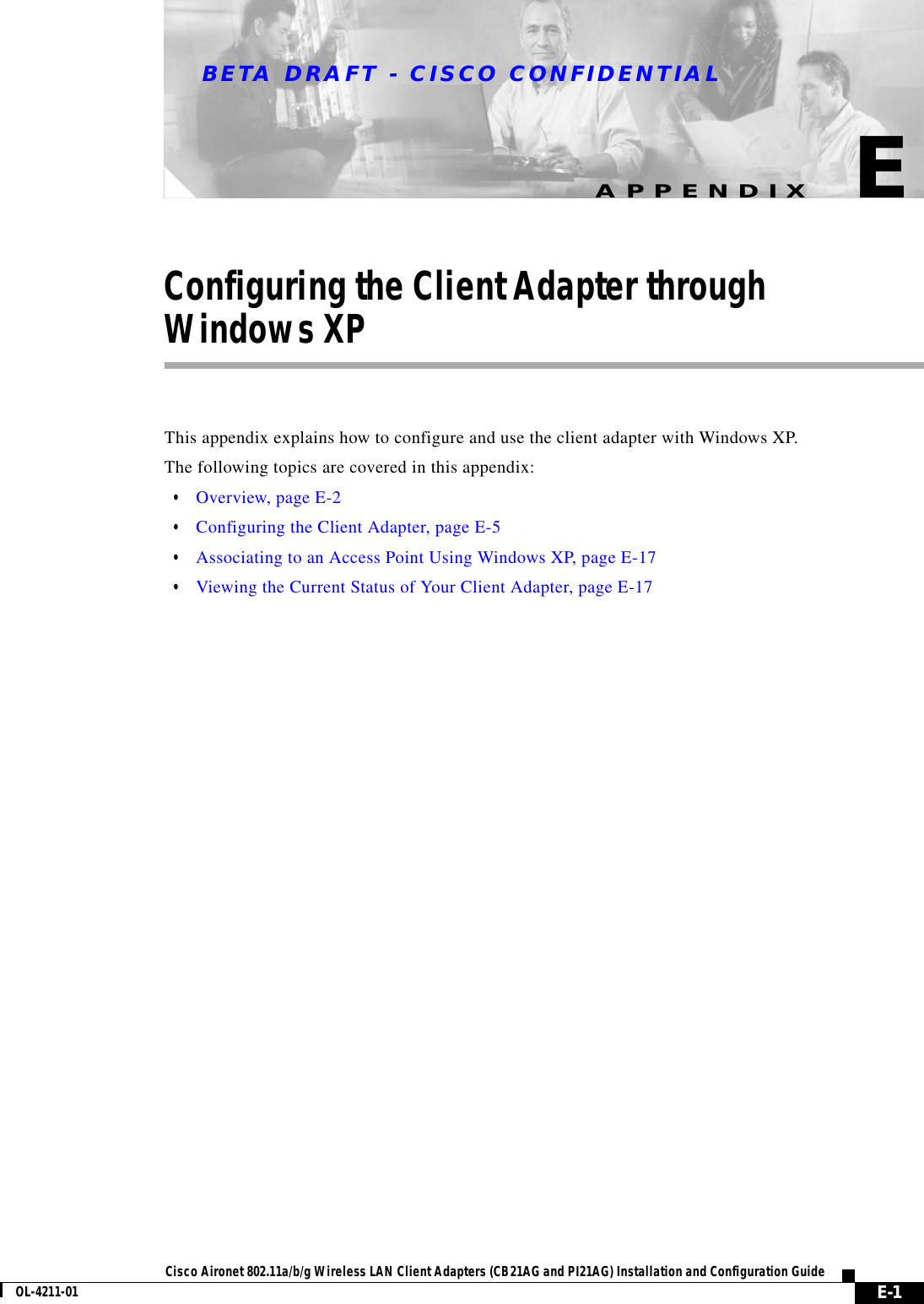 BETA DRAFT - CISCO CONFIDENTIALE-1Cisco Aironet 802.11a/b/g Wireless LAN Client Adapters (CB21AG and PI21AG) Installation and Configuration GuideOL-4211-01APPENDIXEConfiguring the Client Adapter throughWindows XPThis appendix explains how to configure and use the client adapter with Windows XP.The following topics are covered in this appendix:•Overview, page E-2•Configuring the Client Adapter, page E-5•Associating to an Access Point Using Windows XP, page E-17•Viewing the Current Status of Your Client Adapter, page E-17