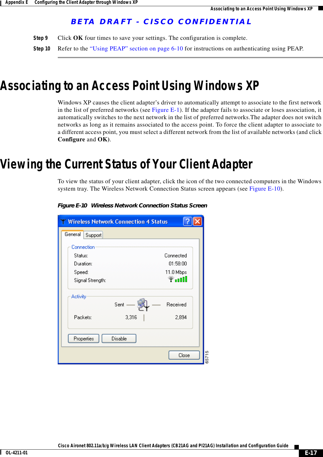 BETA DRAFT - CISCO CONFIDENTIALE-17Cisco Aironet 802.11a/b/g Wireless LAN Client Adapters (CB21AG and PI21AG) Installation and Configuration GuideOL-4211-01Appendix E      Configuring the Client Adapter through Windows XP Associating to an Access Point Using Windows XPStep 9 Click OK four times to save your settings. The configuration is complete.Step 10 Refer to the “Using PEAP” section on page 6-10 for instructions on authenticating using PEAP.Associating to an Access Point Using Windows XPWindows XP causes the client adapter’s driver to automatically attempt to associate to the first network in the list of preferred networks (see Figure E-1). If the adapter fails to associate or loses association, it automatically switches to the next network in the list of preferred networks.The adapter does not switch networks as long as it remains associated to the access point. To force the client adapter to associate to a different access point, you must select a different network from the list of available networks (and click Configure and OK).Viewing the Current Status of Your Client AdapterTo view the status of your client adapter, click the icon of the two connected computers in the Windows system tray. The Wireless Network Connection Status screen appears (see Figure E-10).Figure E-10 Wireless Network Connection Status Screen