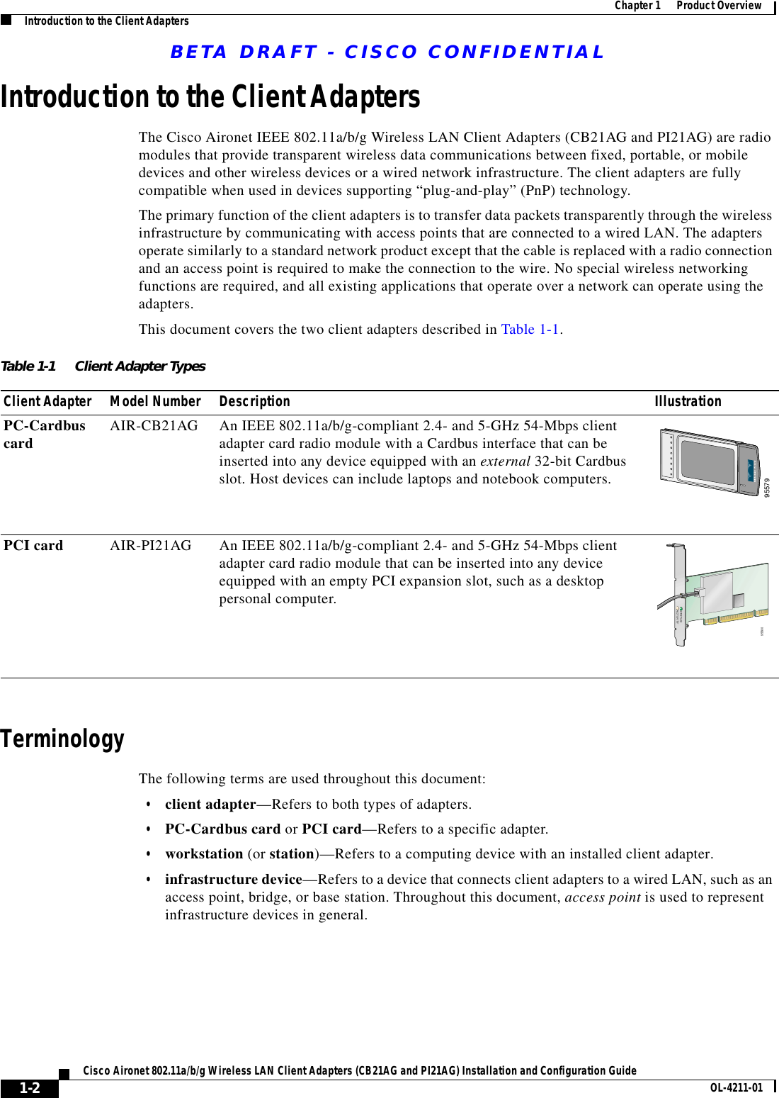 BETA DRAFT - CISCO CONFIDENTIAL1-2Cisco Aironet 802.11a/b/g Wireless LAN Client Adapters (CB21AG and PI21AG) Installation and Configuration Guide OL-4211-01Chapter 1      Product OverviewIntroduction to the Client AdaptersIntroduction to the Client AdaptersThe Cisco Aironet IEEE 802.11a/b/g Wireless LAN Client Adapters (CB21AG and PI21AG) are radio modules that provide transparent wireless data communications between fixed, portable, or mobile devices and other wireless devices or a wired network infrastructure. The client adapters are fully compatible when used in devices supporting “plug-and-play” (PnP) technology.The primary function of the client adapters is to transfer data packets transparently through the wireless infrastructure by communicating with access points that are connected to a wired LAN. The adapters operate similarly to a standard network product except that the cable is replaced with a radio connection and an access point is required to make the connection to the wire. No special wireless networking functions are required, and all existing applications that operate over a network can operate using the adapters.This document covers the two client adapters described in Table 1-1.TerminologyThe following terms are used throughout this document:•client adapter—Refers to both types of adapters.•PC-Cardbus card or PCI card—Refers to a specific adapter.•workstation (or station)—Refers to a computing device with an installed client adapter.•infrastructure device—Refers to a device that connects client adapters to a wired LAN, such as an access point, bridge, or base station. Throughout this document, access point is used to represent infrastructure devices in general.Table 1-1 Client Adapter TypesClient Adapter Model Number Description IllustrationPC-Cardbus card AIR-CB21AG An IEEE 802.11a/b/g-compliant 2.4- and 5-GHz 54-Mbps client adapter card radio module with a Cardbus interface that can be inserted into any device equipped with an external 32-bit Cardbus slot. Host devices can include laptops and notebook computers.PCI card AIR-PI21AG An IEEE 802.11a/b/g-compliant 2.4- and 5-GHz 54-Mbps client adapter card radio module that can be inserted into any device equipped with an empty PCI expansion slot, such as a desktop personal computer.9557995580STATUSACTIVITY