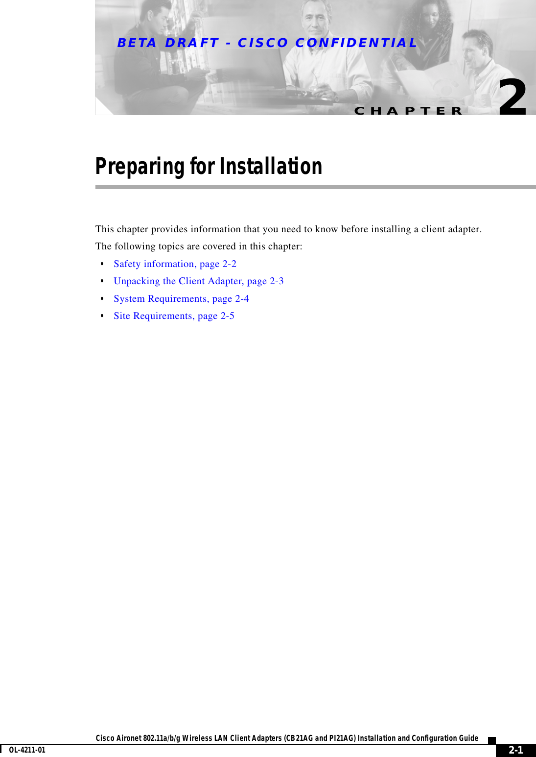 CHAPTERBETA DRAFT - CISCO CONFIDENTIAL2-1Cisco Aironet 802.11a/b/g Wireless LAN Client Adapters (CB21AG and PI21AG) Installation and Configuration GuideOL-4211-012Preparing for InstallationThis chapter provides information that you need to know before installing a client adapter.The following topics are covered in this chapter:•Safety information, page 2-2•Unpacking the Client Adapter, page 2-3•System Requirements, page 2-4•Site Requirements, page 2-5
