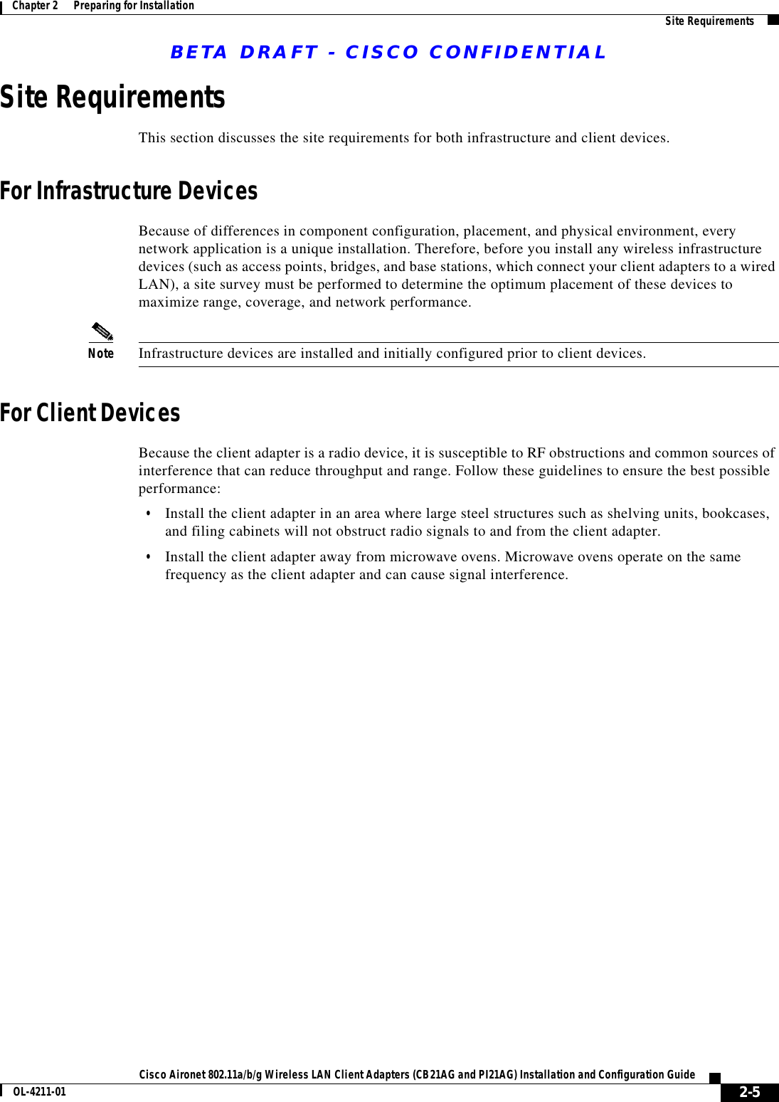 BETA DRAFT - CISCO CONFIDENTIAL2-5Cisco Aironet 802.11a/b/g Wireless LAN Client Adapters (CB21AG and PI21AG) Installation and Configuration GuideOL-4211-01Chapter 2      Preparing for Installation Site RequirementsSite RequirementsThis section discusses the site requirements for both infrastructure and client devices.For Infrastructure DevicesBecause of differences in component configuration, placement, and physical environment, every network application is a unique installation. Therefore, before you install any wireless infrastructure devices (such as access points, bridges, and base stations, which connect your client adapters to a wired LAN), a site survey must be performed to determine the optimum placement of these devices to maximize range, coverage, and network performance.Note Infrastructure devices are installed and initially configured prior to client devices.For Client DevicesBecause the client adapter is a radio device, it is susceptible to RF obstructions and common sources of interference that can reduce throughput and range. Follow these guidelines to ensure the best possible performance:•Install the client adapter in an area where large steel structures such as shelving units, bookcases, and filing cabinets will not obstruct radio signals to and from the client adapter.•Install the client adapter away from microwave ovens. Microwave ovens operate on the same frequency as the client adapter and can cause signal interference.