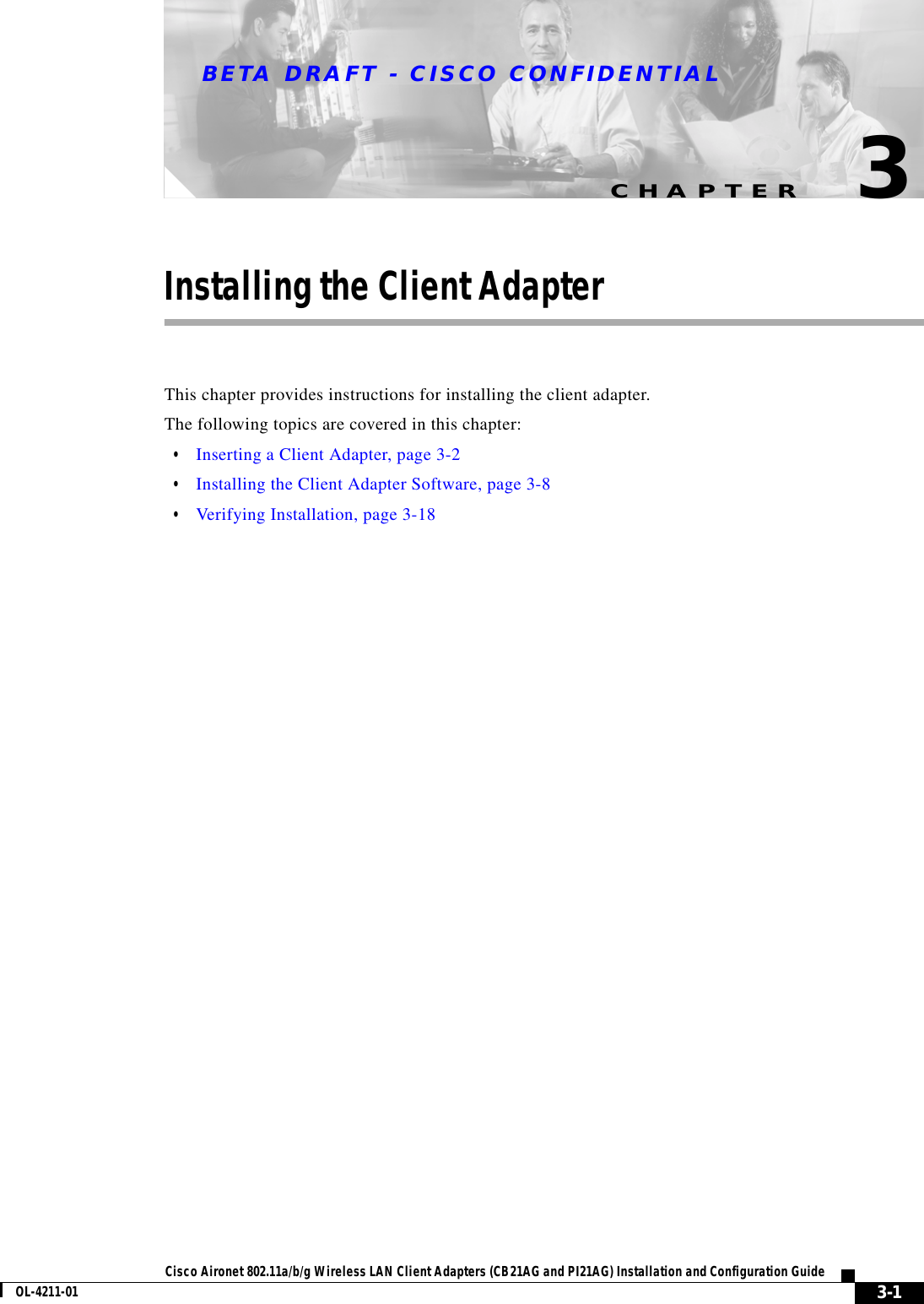 CHAPTERBETA DRAFT - CISCO CONFIDENTIAL3-1Cisco Aironet 802.11a/b/g Wireless LAN Client Adapters (CB21AG and PI21AG) Installation and Configuration GuideOL-4211-013Installing the Client AdapterThis chapter provides instructions for installing the client adapter.The following topics are covered in this chapter:•Inserting a Client Adapter, page 3-2•Installing the Client Adapter Software, page 3-8•Verifying Installation, page 3-18