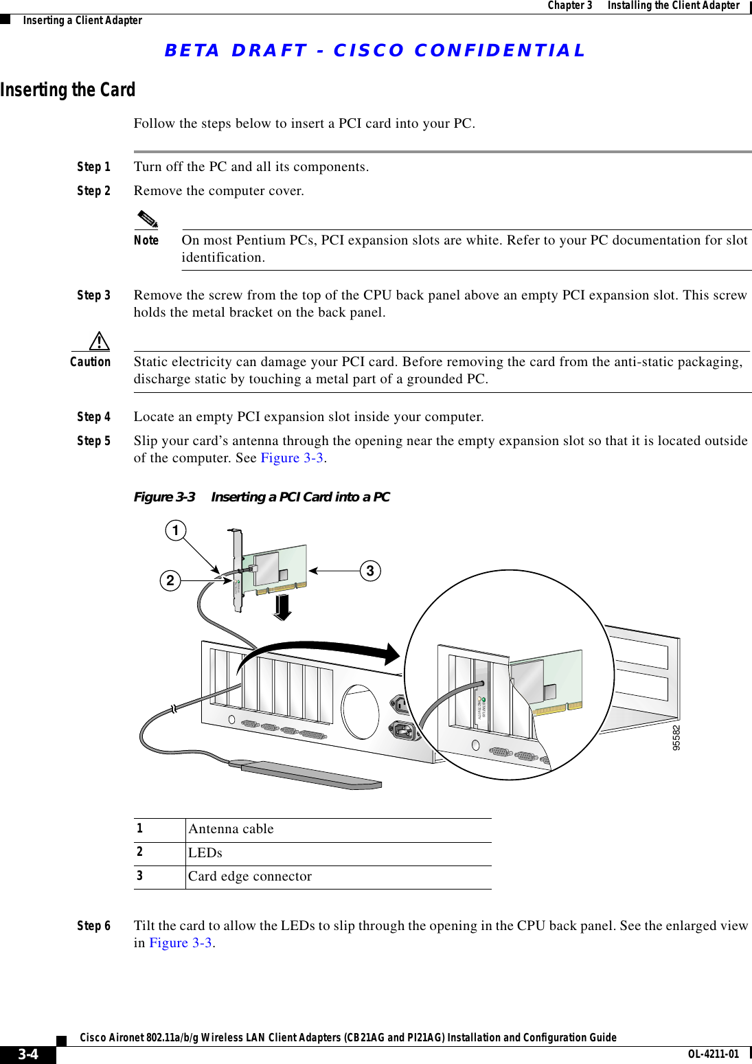 BETA DRAFT - CISCO CONFIDENTIAL3-4Cisco Aironet 802.11a/b/g Wireless LAN Client Adapters (CB21AG and PI21AG) Installation and Configuration Guide OL-4211-01Chapter 3      Installing the Client AdapterInserting a Client AdapterInserting the CardFollow the steps below to insert a PCI card into your PC.Step 1 Turn off the PC and all its components.Step 2 Remove the computer cover.Note On most Pentium PCs, PCI expansion slots are white. Refer to your PC documentation for slot identification.Step 3 Remove the screw from the top of the CPU back panel above an empty PCI expansion slot. This screw holds the metal bracket on the back panel.Caution Static electricity can damage your PCI card. Before removing the card from the anti-static packaging, discharge static by touching a metal part of a grounded PC.Step 4 Locate an empty PCI expansion slot inside your computer.Step 5 Slip your card’s antenna through the opening near the empty expansion slot so that it is located outside of the computer. See Figure 3-3.Figure 3-3 Inserting a PCI Card into a PCStep 6 Tilt the card to allow the LEDs to slip through the opening in the CPU back panel. See the enlarged view in Figure 3-3.STATUSACTIVITY95582STATUSACTIVITY2131Antenna cable2LEDs3Card edge connector