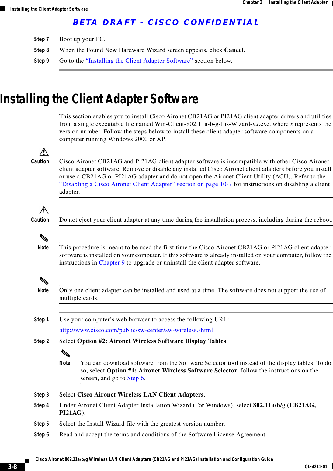 BETA DRAFT - CISCO CONFIDENTIAL3-8Cisco Aironet 802.11a/b/g Wireless LAN Client Adapters (CB21AG and PI21AG) Installation and Configuration Guide OL-4211-01Chapter 3      Installing the Client AdapterInstalling the Client Adapter SoftwareStep 7 Boot up your PC.Step 8 When the Found New Hardware Wizard screen appears, click Cancel.Step 9 Go to the “Installing the Client Adapter Software” section below.Installing the Client Adapter SoftwareThis section enables you to install Cisco Aironet CB21AG or PI21AG client adapter drivers and utilities from a single executable file named Win-Client-802.11a-b-g-Ins-Wizard-vx.exe, where x represents the version number. Follow the steps below to install these client adapter software components on a computer running Windows 2000 or XP.Caution Cisco Aironet CB21AG and PI21AG client adapter software is incompatible with other Cisco Aironet client adapter software. Remove or disable any installed Cisco Aironet client adapters before you install or use a CB21AG or PI21AG adapter and do not open the Aironet Client Utility (ACU). Refer to the “Disabling a Cisco Aironet Client Adapter” section on page 10-7 for instructions on disabling a client adapter.Caution Do not eject your client adapter at any time during the installation process, including during the reboot.Note This procedure is meant to be used the first time the Cisco Aironet CB21AG or PI21AG client adapter software is installed on your computer. If this software is already installed on your computer, follow the instructions in Chapter 9 to upgrade or uninstall the client adapter software.Note Only one client adapter can be installed and used at a time. The software does not support the use of multiple cards.Step 1 Use your computer’s web browser to access the following URL:http://www.cisco.com/public/sw-center/sw-wireless.shtmlStep 2 Select Option #2: Aironet Wireless Software Display Tables.Note You can download software from the Software Selector tool instead of the display tables. To do so, select Option #1: Aironet Wireless Software Selector, follow the instructions on the screen, and go to Step 6.Step 3 Select Cisco Aironet Wireless LAN Client Adapters.Step 4 Under Aironet Client Adapter Installation Wizard (For Windows), select 802.11a/b/g (CB21AG, PI21AG).Step 5 Select the Install Wizard file with the greatest version number.Step 6 Read and accept the terms and conditions of the Software License Agreement.