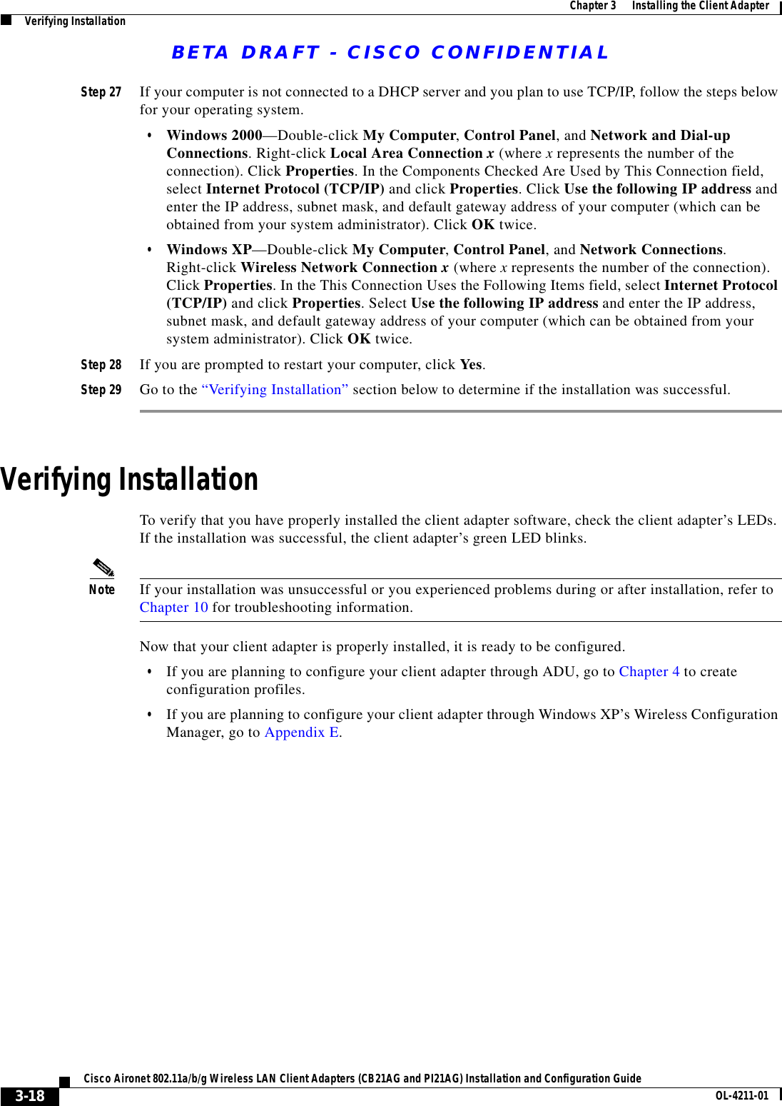 BETA DRAFT - CISCO CONFIDENTIAL3-18Cisco Aironet 802.11a/b/g Wireless LAN Client Adapters (CB21AG and PI21AG) Installation and Configuration Guide OL-4211-01Chapter 3      Installing the Client AdapterVerifying InstallationStep 27 If your computer is not connected to a DHCP server and you plan to use TCP/IP, follow the steps below for your operating system.•Windows 2000—Double-click My Computer, Control Panel, and Network and Dial-up Connections. Right-click Local Area Connection x (where x represents the number of the connection). Click Properties. In the Components Checked Are Used by This Connection field, select Internet Protocol (TCP/IP) and click Properties. Click Use the following IP address and enter the IP address, subnet mask, and default gateway address of your computer (which can be obtained from your system administrator). Click OK twice.•Windows XP—Double-click My Computer, Control Panel, and Network Connections. Right-click Wireless Network Connection x (where x represents the number of the connection). Click Properties. In the This Connection Uses the Following Items field, select Internet Protocol (TCP/IP) and click Properties. Select Use the following IP address and enter the IP address, subnet mask, and default gateway address of your computer (which can be obtained from your system administrator). Click OK twice.Step 28 If you are prompted to restart your computer, click Yes.Step 29 Go to the “Verifying Installation” section below to determine if the installation was successful.Verifying InstallationTo verify that you have properly installed the client adapter software, check the client adapter’s LEDs. If the installation was successful, the client adapter’s green LED blinks.Note If your installation was unsuccessful or you experienced problems during or after installation, refer to Chapter 10 for troubleshooting information.Now that your client adapter is properly installed, it is ready to be configured.•If you are planning to configure your client adapter through ADU, go to Chapter 4 to create configuration profiles.•If you are planning to configure your client adapter through Windows XP’s Wireless Configuration Manager, go to Appendix E.