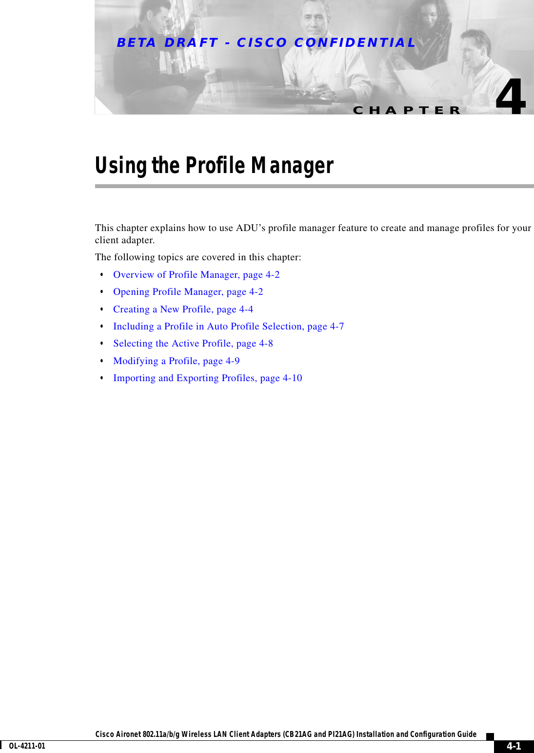 CHAPTERBETA DRAFT - CISCO CONFIDENTIAL4-1Cisco Aironet 802.11a/b/g Wireless LAN Client Adapters (CB21AG and PI21AG) Installation and Configuration GuideOL-4211-014Using the Profile ManagerThis chapter explains how to use ADU’s profile manager feature to create and manage profiles for your client adapter.The following topics are covered in this chapter:•Overview of Profile Manager, page 4-2•Opening Profile Manager, page 4-2•Creating a New Profile, page 4-4•Including a Profile in Auto Profile Selection, page 4-7•Selecting the Active Profile, page 4-8•Modifying a Profile, page 4-9•Importing and Exporting Profiles, page 4-10