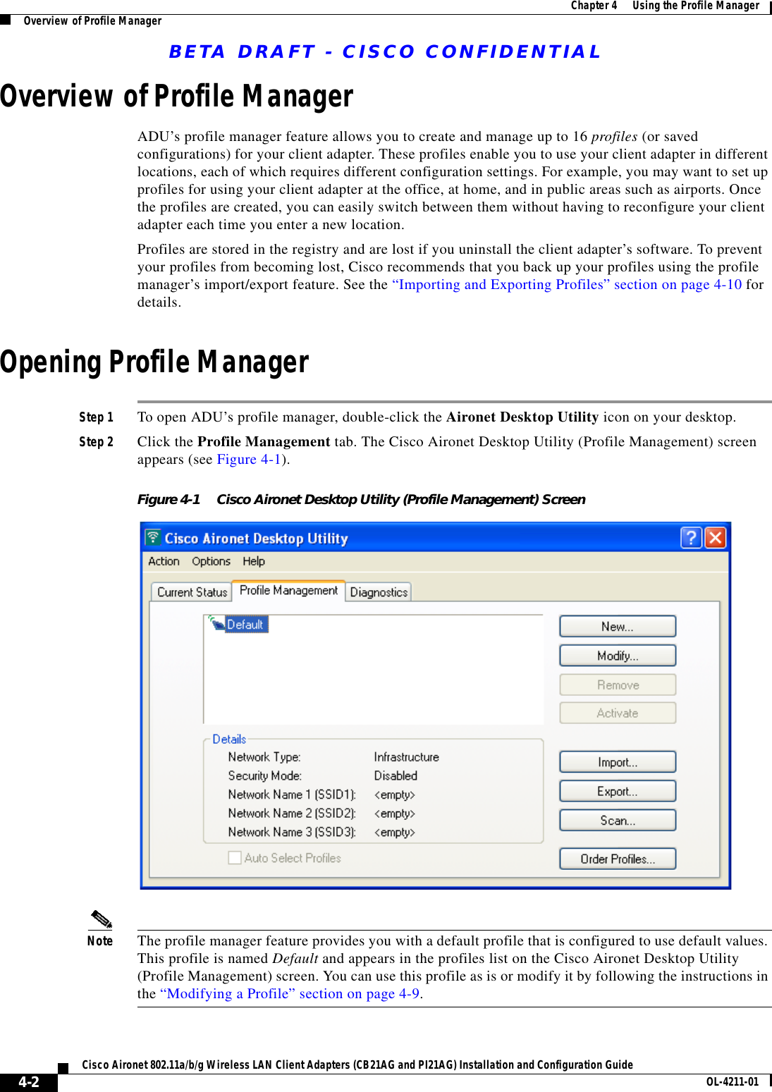 BETA DRAFT - CISCO CONFIDENTIAL4-2Cisco Aironet 802.11a/b/g Wireless LAN Client Adapters (CB21AG and PI21AG) Installation and Configuration Guide OL-4211-01Chapter 4      Using the Profile ManagerOverview of Profile ManagerOverview of Profile ManagerADU’s profile manager feature allows you to create and manage up to 16 profiles (or saved configurations) for your client adapter. These profiles enable you to use your client adapter in different locations, each of which requires different configuration settings. For example, you may want to set up profiles for using your client adapter at the office, at home, and in public areas such as airports. Once the profiles are created, you can easily switch between them without having to reconfigure your client adapter each time you enter a new location.Profiles are stored in the registry and are lost if you uninstall the client adapter’s software. To prevent your profiles from becoming lost, Cisco recommends that you back up your profiles using the profile manager’s import/export feature. See the “Importing and Exporting Profiles” section on page 4-10 for details.Opening Profile ManagerStep 1 To open ADU’s profile manager, double-click the Aironet Desktop Utility icon on your desktop.Step 2 Click the Profile Management tab. The Cisco Aironet Desktop Utility (Profile Management) screen appears (see Figure 4-1).Figure 4-1 Cisco Aironet Desktop Utility (Profile Management) ScreenNote The profile manager feature provides you with a default profile that is configured to use default values. This profile is named Default and appears in the profiles list on the Cisco Aironet Desktop Utility (Profile Management) screen. You can use this profile as is or modify it by following the instructions in the “Modifying a Profile” section on page 4-9.