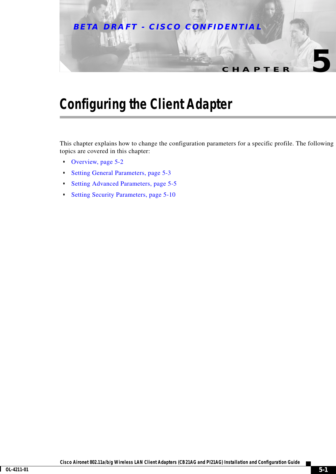 CHAPTERBETA DRAFT - CISCO CONFIDENTIAL5-1Cisco Aironet 802.11a/b/g Wireless LAN Client Adapters (CB21AG and PI21AG) Installation and Configuration GuideOL-4211-015Configuring the Client AdapterThis chapter explains how to change the configuration parameters for a specific profile. The following topics are covered in this chapter:•Overview, page 5-2•Setting General Parameters, page 5-3•Setting Advanced Parameters, page 5-5•Setting Security Parameters, page 5-10
