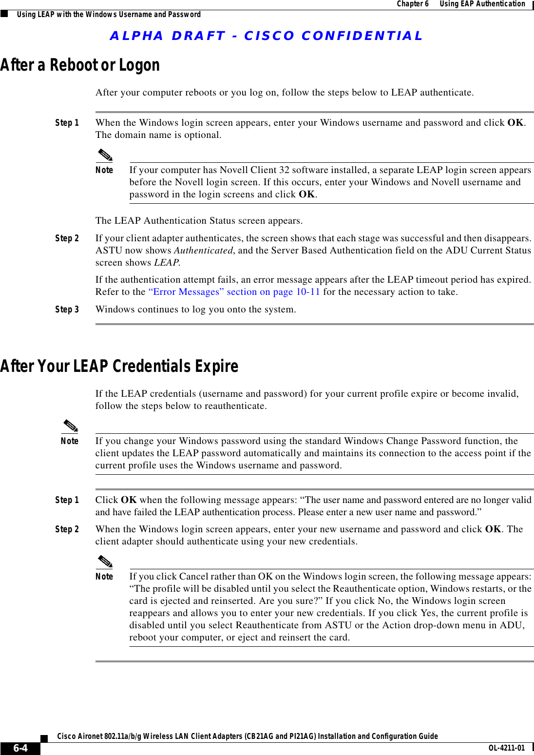 ALPHA DRAFT - CISCO CONFIDENTIAL6-4Cisco Aironet 802.11a/b/g Wireless LAN Client Adapters (CB21AG and PI21AG) Installation and Configuration Guide OL-4211-01Chapter 6      Using EAP AuthenticationUsing LEAP with the Windows Username and PasswordAfter a Reboot or LogonAfter your computer reboots or you log on, follow the steps below to LEAP authenticate.Step 1 When the Windows login screen appears, enter your Windows username and password and click OK. The domain name is optional.Note If your computer has Novell Client 32 software installed, a separate LEAP login screen appears before the Novell login screen. If this occurs, enter your Windows and Novell username and password in the login screens and click OK.The LEAP Authentication Status screen appears.Step 2 If your client adapter authenticates, the screen shows that each stage was successful and then disappears. ASTU now shows Authenticated, and the Server Based Authentication field on the ADU Current Status screen shows LEAP.If the authentication attempt fails, an error message appears after the LEAP timeout period has expired. Refer to the “Error Messages” section on page 10-11 for the necessary action to take.Step 3 Windows continues to log you onto the system.After Your LEAP Credentials ExpireIf the LEAP credentials (username and password) for your current profile expire or become invalid, follow the steps below to reauthenticate.Note If you change your Windows password using the standard Windows Change Password function, the client updates the LEAP password automatically and maintains its connection to the access point if the current profile uses the Windows username and password.Step 1 Click OK when the following message appears: “The user name and password entered are no longer valid and have failed the LEAP authentication process. Please enter a new user name and password.”Step 2 When the Windows login screen appears, enter your new username and password and click OK. The client adapter should authenticate using your new credentials.Note If you click Cancel rather than OK on the Windows login screen, the following message appears: “The profile will be disabled until you select the Reauthenticate option, Windows restarts, or the card is ejected and reinserted. Are you sure?” If you click No, the Windows login screen reappears and allows you to enter your new credentials. If you click Yes, the current profile is disabled until you select Reauthenticate from ASTU or the Action drop-down menu in ADU, reboot your computer, or eject and reinsert the card.